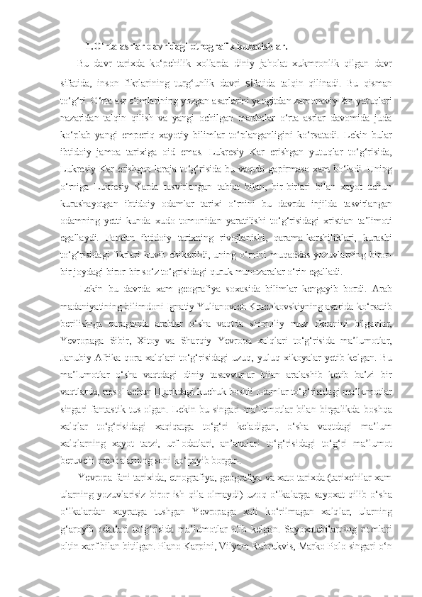 1.O ‘ rta asrlar davridagi etnografik kuzatishlar.
Bu   davr   tarixda   k o‘ pchilik   xollarda   diniy   ja h olat   xukmronlik   q ilgan   davr
sifatida,   inson   fikrlarining   tur g‘ unlik   davri   si fatida   tal qi n   q ilinadi.   Bu   qi sman
t o‘g‘ ri. O ‘ rta asr olimlarining yozgan asarlarini yangitdan zamonaviy fan  yutuqlari
nazaridan   talqin   qilish   va   yangi   ochilgan   manbalar   o‘rta   asrlar   davomida   juda
k o‘ plab   yangi   emperiq   xayotiy   bilimlar   t o‘ planganligini   k o‘ rsatadi.   Lekin   b ular
ibtidoiy   jamoa   tarixiga   oid   emas.   Lukresiy   Kar   erishgan   yutu q lar   t o‘g‘ risida,
Lukresiy Kar  erishgan  laraja  t o‘g‘ risida  bu   vaqtda   gapirmasa  xam  b o‘ ladi. Uning
o‘ rniga   Lukresiy   Karda   t asvirlangan   tabiat   bilan,   bir-birlari   bilan   xayot   uchun
kur ashayotgan   ibtidoiy   odamlar   tarixi   o‘ rnini   bu   davrda   injilda   tas virlangan
odamning   yetti   kunda   xudo   tomonidan   yaratilishi   to‘g‘ risidagi   xristian   ta’limoti
egallaydi.   Fandan   ibtidoiy   tar ixning   rivojlanishi,   qa rama-karshiliklari,   kurashi
to‘g‘risi dagi fikrlari kuvib chik a rildi, uning   o‘ rnini mu q addas   yozuvlarning biror-
bir joydagi biror-bir s o‘ z t o‘ grisidagi  q uruk munozaralar  o‘ rin egalladi.
Lekin   bu   davrda   x a m   geografiya   sox asi da   bilimlar   kengayib   bordi.   Arab
madaniyatining bilimdoni Ignatiy Yulianovich Krachkovskiyning asarida k o‘ rsatib
berilishiga   q araganda   arablar   o‘ sha   va q tda   shimoliy   muz   okeani ni   bilganlar,
Yevropaga   Sibir,   Xitoy   va   Shar qiy   Yevropa   xal q lari   t o‘g‘ risida   ma’lumotlar,
Janubiy  Afrika   q ora   xalqlari  t o‘g‘ risidagi   uzu q ,  yulu q   xikoyalar   yetib  kelgan.  Bu
ma’lumotlar   o‘ sha   vaqtdagi   diniy   tasavvurlar   bilan   aralashib   ketib   ba’zi   bir
vaqtlarda, misol uchun  Щ arkdagi kuchuk boshli odamlar to‘g‘risidagi ma’lumotlar
singari   fantastik   tu s   olgan.   Lekin   bu   singari   ma’lumotlar   bilan   birgalikda   bo shqa
xalqlar   to‘g‘risidagi   xa q i q atga   to‘g‘ri   keladigan,   o‘sha   vaqtdagi   ma’lum
xalq l arning   xayot   tarzi,   urf-odatlari,   an’analari   to‘g‘risidagi   to‘g‘ri   ma’lumot
beruvchi manbalarning soni ko‘payib borgan.
Yevropa fani tarixida, etnografiya, geografiya va xato tarixda (tarixchilar xam
ularning   yozuvlarisiz   biror   ish   q ila   olmaydi)   uzo q   o‘ lkalarga   sayoxat   qi lib   o‘sha
o‘lkalardan   xayratga   tushgan   Yevropaga   xali   k o‘ rilmagan   xalq l ar,   ularning
g‘ aroyib   odatlari   to‘g‘risida   ma’lumotlar   olib   kelgan.   Sayoxatchilarning   nomlari
oltin xarf bilan bitilgan. Plano Karpini, Vilyam Rubrukvis, Marko Polo singari  o‘ n 