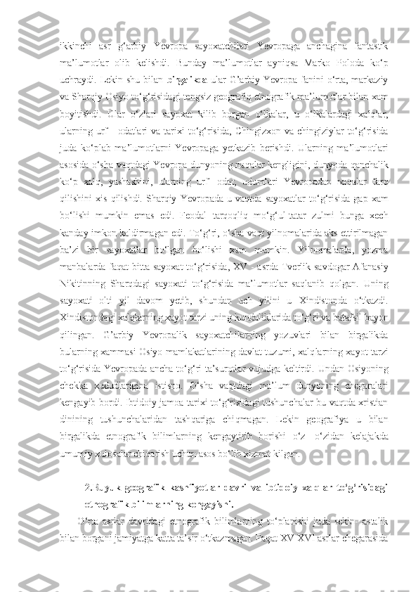 ikkinchi   asr   g‘ arbiy   Yevropa   sayoxatchilari   Yevropaga   anchagina   fantastik
ma’lumotlar   olib   kelishdi.   Bunday   m a’lu motlar   ayni q sa   Marko   Poloda   k o‘ p
uchraydi. Lekin shu  bilan   birgalikda   ular   G’ arbiy  Yevropa fanini   o‘rta, markaziy
va Sharqi y Osiyo   to‘g‘ risidagi  teng s iz geografiq etnografik ma’lumotlar bilan  xam
boyitishdi.   Ular   o‘ zlari   sayoxat   k ilib   borgan   o‘lkalar,   u   o‘lkalar dagi   xalq l ar,
ularning urf  -   odatlari  va   tarixi   to‘g‘risida,   Chi ng izxon   va chingiziylar  to‘g‘risida
juda   k o‘ plab   ma’lumotlarni   Yevropaga   yetkazib   berishdi.   Ularning   ma’lumotlari
asosida o‘sha   vaqtdagi   Yevropa dunyoning   naqalar   kengligini, dunyoda   qan chalik
ko‘p   xalq ,   yashashini,   ularning   urf-   odat,   udumlari   Yevropadan   na qalar   far q
qilishini   xis   q ilishdi.  Sharqiy   Yevropada   u  vaqtda   sayoxatlar   to‘g‘risida   gap   xam
b o‘ lishi   mumkin   emas   edi.   Feodal   tarqoqliq   m o‘g‘u l- tatar   zulmi   bunga   xech
k a nday imkon k al dirmagan edi. To‘g‘ri,  o‘sha   vaqt   yilnomalarida aks ettirilmagan
ba’zi   bir   sayoxatlar   bo‘ lgan   b o‘ lishi   xam   mumkin.   Yilnomalarda,   yozma
manbalarda fa qat b itta sayoxat   to‘g‘risida,   XV - a s rda   Tverlik   savdogar  Afanasiy
N ikitinning   Shar qdagi   sayoxati   to‘g‘risida   ma’lumotlar   sa q lanib   q olgan.   Uning
sayoxati   olti   yil   davom   yet ib,   shundan   uch   yilini   u   Xi n distonda   o‘ tkazdi.
X i ndistondagi xalq l arning xayot tarzi  uning kundaliklarida  to‘g‘ri va bataf s il bayon
q ilingan.   G’arbiy   Yevropalik   sayoxatchilarning   yozuvlari   bilan   birgalikda
bularning x a mmasi   Osiyo   mamlakatlarining davlat tuzumi, xalq l arning xayot tarzi
to‘g‘risida   Yevropada ancha to‘g‘ri ta’surotlar vujudga keltirdi.   Undan   Osiyoning
chekka   xududlarigina   istisno.   O‘sha   vaqtdagi   ma’lum   dunyoning   chegaralari
kengayib bordi. Ibtidoiy jamoa   tarixi to‘g‘risidagi tushunchalar bu vaqtda xristian
dinining   tushunchalaridan   tash qa riga   chi q magan.   Lekin   geografiya   u   bilan
birgalikda   etnografik   bilimlarning   kengaytirib   borishi   o‘ z   - o‘ zidan   kelajakda
umumiy xulosalar chi qa rish uchun asos b o‘ lib xizmat k i lgan.
2.Buyuk   geografik   kashfiyotlar   davri   va   ibtidoiy   xalqlar   to‘g‘risidagi
etnografik bilimlarning kengayishi.
O ‘ rta   asrlar   davridagi   etnografik   bilimlarning   to‘planishi   juda   sekin-   astalik
bilan borgani jamiyatga katta ta’sir o‘tkazmagan. Faqat XV-XVI asrlar chegarasida 