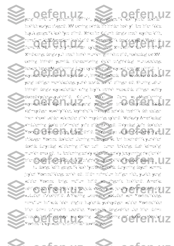 yangi   noma’lum   yerlarning   ochilishi,   yangi   geografik   kashfiyotlar   davridan
boshlab vaziyat o‘zgardi. XV asrning oxirida bir-biridan besh yil farq bilan ikkita
buyuk   geografik   kashfiyot   qilindi.   Xristofor   Kolumb   dengiz   orqali   sayohat   kilib,
noma’lum   kit’a   Amerikani   kashf   qildi   va   Portgaliyalik   dengiz   sayyoxi   Vasko   da
Gama   Afrikani   janubiy   tomondan   aylanib   o‘tib   Xindistonni   kashf   qildi   va
Xindistonga dengiz yuli orqali borish mumkinligini isbot qildi, navbatdagi asr XVI
asrning   birinchi   yarmida   planetamizning   shakli   to‘g‘risidagi   munozaralarga
barxam bergan Magellanning dunyo aylana birinchi sayoxati amalga oshirildi. Bu
sayoxatlarning xammasi boylik uchun, birinchi navbatda oltin va ziravorlar uchun
yangi   ochilgan   mamlakatlarga   yurish   tarzida   tashkil   qilingan   edi.   Shuning   uchun
birinchi   dengiz   sayoxatlaridan   so‘ng   boylik   ortirish   maqsadida   qilingan   xarbiy
ekspedisiyalar   uyushtirildi.   Kolumb,   Vasko   da   Gama   va   Magellanning
sayoxatlaridan   keyin   ochilgan   yangi   yerlar   qon   to‘kish   maydoniga   aklga
sig‘maydigan   vaxshiyliklar,   keyinchalik   insoniyat   tarixida   irqchilik   deb   atalgan
inson   shaxsi   ustidan   xakoratlar   qilish   maydoniga   aylandi.  Markaziy   Amerikadagi
xindularning   davlat   to‘zilmalari   yo‘q   qilib   tashlandi.   Osiyodagi   ko‘p   davlatlar
Yevropalik bosqinchilarga bo‘ysundirildi. Lekin dunyo ustidan o‘z xukmronligini
o‘tkazgan   Yevropa   davlatlari   ularning   madaniyati   va   fani   bosqinchilik   yurishlari
davrida   dunyodagi   xalqlarning   o‘lkan   turli   -   tuman   farklariga   duch   kelmasligi
mumkin emas edi. Bu farqlarning tarixiy sabablari, tarixiy jarayonning rivojlanishi
bilan farklarining o‘rtasidagi aloqa to‘g‘risida uylamasliklari mumkin emas edi.
Bu   davrga   kelib   geografik   kashfiyotlar   natijasida   dunyoning   deyarli   xamma
joylari   Yevropaliklarga   tanish   edi.   Oldin   no‘malum   bo‘lgan   nlab,   yuzlab   yangi
xalqlar   Yevropa   faniga   ma’lum   bo‘ldi   va   o‘rganila   boshlandi.   Amerika
ochilganidan   so‘ng   u   yoki   bu   darajada   shimoliy   va   janubiy   Amerikaning   ichki
xududlari   o‘zlashtirildi.   Afrikaning   uzoq   ichki   xududlari   xam   Yevropaliklarga
noma’lum   bo‘lsada   lekin   qirg‘oq   buylarida   yashaydigan   xalqlar   Yevropaliklar
bilan   doimo   to‘qnashib   turardilar.   Yevropalik   dengizchilar   ular   bilan   doimo
alo q ada   b o‘ lib   turishgan   va   shuning   uchun   ularning   urf-odatlari,   an’analari
Yevropalik sayoxatchilar tomonidan tasvirlangan. 