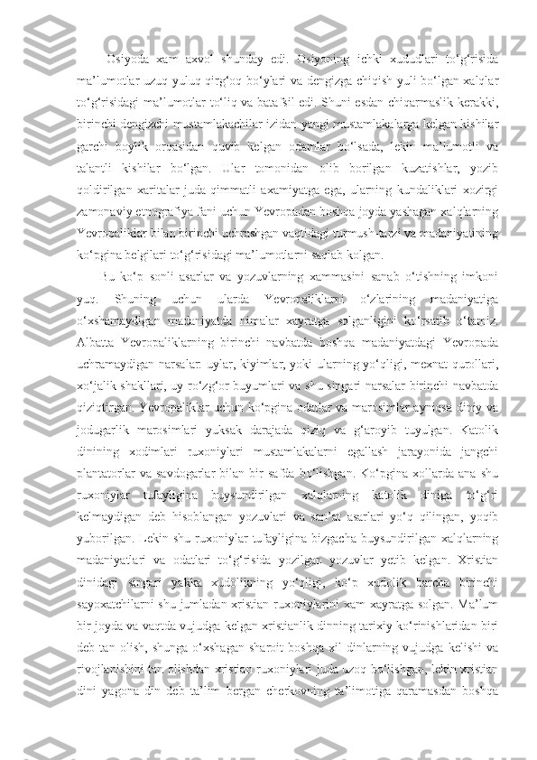   Osiyoda   xam   axvol   shunday   edi.   Osiyoning   ichki   xududlari   to‘g‘risida
ma’lumotlar uzuq-yuluq qirg‘oq bo‘ylari va dengizga chiqish yuli bo‘lgan xalqlar
to‘g‘risidagi ma’lumotlar to‘liq va batafsil edi. Shuni esdan chiqarmaslik kerakki,
birinchi dengizchi mustamlakachilar izidan yangi mustamlakalarga kelgan kishilar
garchi   boylik   orqasidan   quvib   kelgan   odamlar   bo‘lsada,   lekin   ma’lumotli   va
talantli   kishilar   bo‘lgan.   Ular   tomonidan   olib   borilgan   kuzatishlar,   yozib
qoldirilgan   xaritalar   juda   qimmatli   axamiyatga   ega,   ularning   kundaliklari   xozirgi
zamonaviy etnografiya fani uchun Yevropadan boshqa joyda yashagan xalqlarning
Yevropaliklar bilan birinchi uchrashgan vaqtidagi turmush-tarzi va madaniyatining
ko‘pgina belgilari to‘g‘risidagi ma’lumotlarni saqlab kolgan.
Bu   ko‘p   sonli   asarlar   va   yozuvlarning   xammasini   sanab   o‘tishning   imkoni
yuq.   Shuning   uchun   ularda   Yevropaliklarni   o‘zlarining   madaniyatiga
o‘xshamaydigan   madaniyatda   nimalar   xayratga   solganligini   ko‘rsatib   o‘tamiz.
Albatta   Yevropaliklarning   birinchi   navbatda   boshqa   madaniyatdagi   Yevropada
uchramaydigan narsalar: uylar, kiyimlar, yoki ularning yo‘qligi, mexnat qurollari,
xo‘jalik shakllari, uy-ro‘zg‘or buyumlari va shu singari narsalar birinchi navbatda
qiziqtirgan. Yevropaliklar uchun ko‘pgina odatlar va marosimlar ayniqsa diniy va
jodugarlik   marosimlari   yuksak   darajada   qiziq   va   g‘aroyib   tuyulgan.   Katolik
dinining   xodimlari   ruxoniylari   mustamlakalarni   egallash   jarayonida   jangchi
plantatorlar   va   savdogarlar   bilan   bir   safda   bo‘lishgan.   Ko‘pgina   xollarda   ana   shu
ruxoniylar   tufayligina   buysundirilgan   xalqlarning   katolik   diniga   to‘g‘ri
kelmaydigan   deb   hisoblangan   yozuvlari   va   san’at   asarlari   yo‘q   qilingan,   yoqib
yuborilgan.  Lekin  shu  ruxoniylar   tufayligina  bizgacha   buysundirilgan  xalqlarning
madaniyatlari   va   odatlari   to‘g‘risida   yozilgan   yozuvlar   yetib   kelgan.   Xristian
dinidagi   singari   yakka   xudolikning   yo‘qligi,   ko‘p   xudolik   barcha   birinchi
sayoxatchilarni shu jumladan xristian ruxoniylarini xam xayratga solgan. Ma’lum
bir joyda va vaqtda vujudga kelgan xristianlik dinning tarixiy ko‘rinishlaridan biri
deb   tan   olish,   shunga   o‘xshagan   sharoit   boshqa   xil   dinlarning   vujudga   kelishi   va
rivojlanishini tan olishdan xristian ruxoniylari juda uzoq bo‘lishgan, lekin xristian
dini   yagona   din   deb   ta’lim   bergan   cherkovning   ta’limotiga   qaramasdan   boshqa 