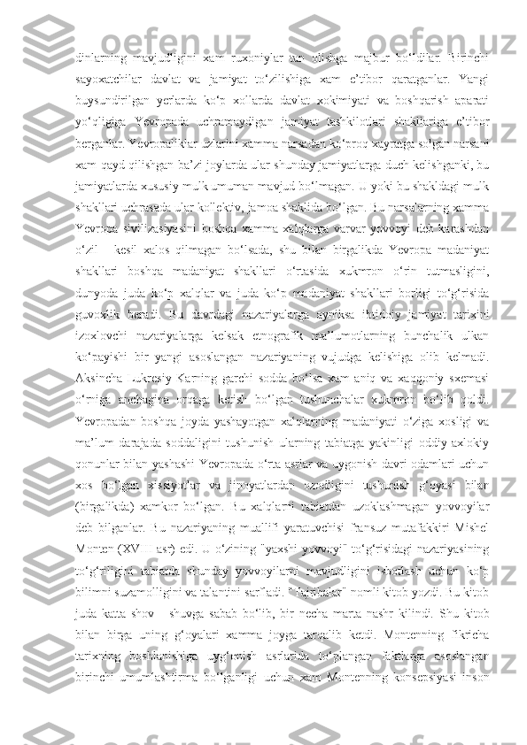 dinlarning   mavjudligini   xam   ruxoniylar   tan   olishga   majbur   bo‘ldilar.   Birinchi
sayoxatchilar   davlat   va   jamiyat   to‘zilishiga   xam   e’tibor   qaratganlar.   Yangi
buysundirilgan   yerlarda   ko‘p   xollarda   davlat   xokimiyati   va   boshqarish   aparati
yo‘qligiga   Yevropada   uchramaydigan   jamiyat   tashkilotlari   shakllariga   e’tibor
berganlar. Yevropaliklar uzlarini xamma narsadan ko‘proq xayratga solgan narsani
xam qayd qilishgan ba’zi joylarda ular shunday jamiyatlarga duch kelishganki, bu
jamiyatlarda xususiy mulk umuman mavjud bo‘lmagan. U yoki bu shakldagi mulk
shakllari uchrasada ular kollektiv, jamoa shaklida bo‘lgan. Bu narsalarning xamma
Yevropa   sivilizasiyasini   boshqa   xamma   xalqlarga   varvar   yovvoyi   deb   karashdan
o‘zil   -   kesil   xalos   qilmagan   bo‘lsada,   shu   bilan   birgalikda   Yevropa   madaniyat
shakllari   boshqa   madaniyat   shakllari   o‘rtasida   xukmron   o‘rin   tutmasligini,
dunyoda   juda   ko‘p   xalqlar   va   juda   ko‘p   madaniyat   shakllari   borligi   to‘g‘risida
guvoxlik   beradi.   Bu   davrdagi   nazariyalarga   ayniksa   ibtidoiy   jamiyat   tarixini
izoxlovchi   nazariyalarga   kelsak   etnografik   ma’lumotlarning   bunchalik   ulkan
ko‘payishi   bir   yangi   asoslangan   nazariyaning   vujudga   kelishiga   olib   kelmadi.
Aksincha   Lukresiy   Karning   garchi   sodda   bo‘lsa   xam   aniq   va   xaqqoniy   sxemasi
o‘rniga   anchagina   orqaga   ketish   bo‘lgan   tushunchalar   xukmron   bo‘lib   qoldi.
Yevropadan   boshqa   joyda   yashayotgan   xalqlarning   madaniyati   o‘ziga   xosligi   va
ma’lum   darajada   soddaligini   tushunish   ularning   tabiatga   yakinligi   oddiy   axlokiy
qonunlar bilan yashashi  Yevropada o‘rta asrlar va uygonish davri odamlari uchun
xos   bo‘lgan   xissiyotlar   va   jinoyatlardan   ozodligini   tushunish   g‘oyasi   bilan
(birgalikda)   xamkor   bo‘lgan.   Bu   xalqlarni   tabiatdan   uzoklashmagan   yovvoyilar
deb   bilganlar.   Bu   nazariyaning   muallifi   yaratuvchisi   fransuz   mutafakkiri   Mishel
Monten (XVIII asr) edi. U o‘zining "yaxshi  yovvoyi" to‘g‘risidagi nazariyasining
to‘g‘riligini   tabiatda   shunday   yovvoyilarni   mavjudligini   isbotlash   uchun   ko‘p
bilimni suzamolligini va talantini sarfladi. "Tajribalar" nomli kitob yozdi. Bu kitob
juda   katta   shov   -   shuvga   sabab   bo‘lib,   bir   necha   marta   nashr   kilindi.   Sh u   kitob
bilan   birga   uning   g‘ oyalari   xamma   joyga   tar q alib   ketdi.   Montenning   fikricha
tarixning   boshlanishiga   uy g‘ onish   asrlarida   t o‘ plangan   faktlarga   asoslangan
birinchi   umumlashtirma   b o‘ lganligi   uchun   xam   Montenning   konsepsiyasi   inson 