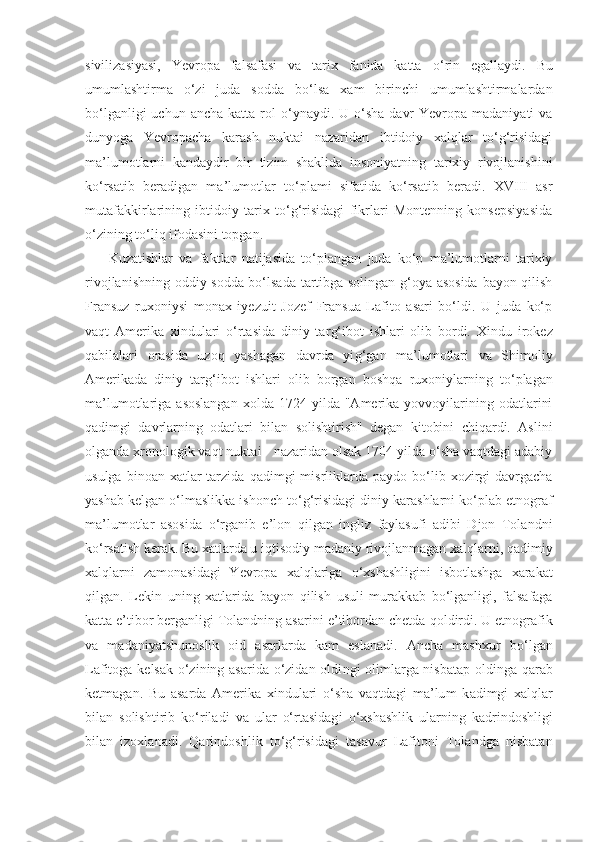 sivilizasiyasi,   Yevropa   falsafasi   va   tarix   fanida   katta   o‘ rin   egallaydi.   Bu
umumlashtirma   o‘zi   juda   sodda   b o‘ lsa   xam   birinchi   umumlashtirmalardan
b o‘ lganligi  uchun  ancha  katta rol   o‘ ynaydi. U  o‘sha  davr   Yevropa madaniyati  va
dunyoga   Yevropacha   k a rash   nuktai   nazaridan   ibtidoiy   xalqlar   to‘g‘risidagi
ma’lumotlarni   k a nday d ir   bir   tizim   shaklida   insoniyatning   tarixiy   rivojlanishini
k o‘ rsatib   beradigan   ma’lumotlar   t o‘ plami   sifatida   ko‘rsatib   beradi.   XVIII   asr
mutafakkirlarining   ibtidoiy   tarix   to‘g‘risidagi   fikrlari   Montenning   konsepsiyasida
o‘zining to‘liq ifodasini topgan.
Kuzatishlar   va   faktlar   natijasida   to‘plangan   juda   ko‘p   ma’lumotlarni   tarixiy
rivojlanishning oddiy sodda bo‘lsada tartibga solingan g‘oya asosida  bayon qilish
Fransuz   ruxoniysi   monax   iyezuit   Jozef   Fransua   Lafito   asari   bo‘ldi.   U   juda   ko‘p
vaqt   Amerika   x i ndulari   o‘rtasida   diniy   tar g‘ ibot   ishlari   olib   bordi.   X in du   irokez
q abilalari   orasida   uzoq   yashagan   davrda   yi g‘ gan   ma’lumotlari   va   Shimoliy
Amerikada   diniy   tar g‘ ibot   ishlari   olib   borgan   bosh q a   ruxoniylarning   t o‘ plagan
ma’lumotlariga  asoslangan  xolda  1724  yilda  "Amerika  yovvoyilarining  odatlarini
qa dimgi   davrlarning   odatlari   bilan   solishtirish"   degan   kitobini   chiqardi.   Aslini
olganda xronologik vaqt nuktai - nazaridan olsak 1704 yilda o‘sha vaqtdagi adabiy
usulga  binoan xatlar   tarzida   qa dimgi  misrliklarda  paydo  b o‘ lib xozirgi  davrgacha
yashab kelgan  o‘ lmaslikka ishonch   to‘g‘risidagi diniy k a rashlarni ko‘plab etnograf
ma’lumotlar   asosida   o‘ rganib   e’lon   q ilgan   ingliz   faylasufi   adibi   Djon   Tolandni
ko‘rsatish kerak. Bu xatlarda u i q tisodiy madaniy rivojlanmagan xalqlarni,  q adimiy
xalqlarni   zamonasidagi   Yevropa   xalqlariga   o‘ xshashligini   isbotlashga   xarak at
q ilgan.   Lekin   uning   xatlarida   bayon   qilish   usuli   murakk ab   b o‘ lganligi ,   falsafaga
katta e’tibor berganligi Tolandning asar ini  e’tibordan chetda  qo ldirdi. U etnografik
va   madaniyatshunoslik   oid   asarlarda   kam   eslanadi.   Ancha   mashxur   b o‘ lgan
Lafitoga kelsak o‘zining asarida o‘zidan oldi n gi olimlarga nisbatap oldinga   qarab
ketmagan.   Bu   asarda   Amerika   xindulari   o‘sha   vaqtdagi   ma’lu m   k a dimgi   xalqlar
bilan   solishtirib   k o‘ riladi   va   ular   o‘rtasidag i   o‘ xshashlik   ularning   k a drindoshligi
bilan   izoxlanadi.   Qa rindoshli k   to‘g‘risidagi   tasavur   Lafitoni   Tolandga   nisbatan 