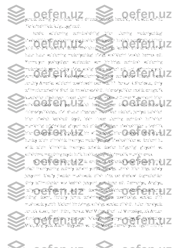 yanad a qadimgi  yunonlardan kelib chiqqan deb izoh beradiki, o‘sha vaqt xam  bu
fikr ko‘pchilikda kulgu uyg‘otadi. 
Barcha   xalqlarning   qarindoshchiligi   bilan   ularning   madaniyatidagi
o‘xshashliklarni izoxlashning eng boshlanish davridan boshlab noto‘g‘riligi bilinib
koldi.   Chunki   dastlabki   dardan   boshlaboq,   bir   biriga   kardosh   aloxida   xalqlar   va
butun-butun   xalqlarning   madaniyatidagi   o‘ziga   xosliklarini   izoxlab   bermas   edi.
Yonma-yon   yashaydigan   xaqiqatdan   xam   bir-biriga   qarindosh   xalqlarning
madaniyatida  xam  bunday  o‘ziga  xosligi   ancha  sezilarli   edi. Uni   Lafitoning yosh
zamondoshlari   Jeyms   Kuk   sayoxatlarining   doimiy   qatnashchisi   Georg   Foster,
Janubiy   Amerika   xalqlarini   tasvirlovchi   asar   muallifi   fransuz   R.Sharlevua,   diniy
ta’limotlar tarixchisi Sharl de Brosslar sezishdi. Poleneziyaliklar orasida etnografik
kuzatishlar   olib   borgan  Foster   ularni   dunyoga  mashxur   Gomer   Yunonistoni   bilan
solishtirar   ekan   buni   yaqol   ifodalab   berdi.   Gomer   dostoni   kaxramonlarining
Poleneziyaliklarga,   o‘zi   chuqur   o‘rgangan   Gaitiliklar   odatlari,   jamiyat   tutishlari
bilan   o‘xshab   ketishadi   deydi,   lekin   Foster   ularning   qarindosh   bo‘lishlari
mumkinligi   to‘g‘risidagi   g‘oyani   rad   qildi.   Kuzatilgan   o‘xshashliklar   u   izchillik
bilan   madaniyat   rivojlanishining   bir   xil   darajasi   bilan   izoxlaydi.   Xodisalarni
bunday   talqin   qilinishida   insoniyat   madaniyatidagi   o‘xshashliklar   va   farqlarni   bu
xilda   talqin   kilinishida   insoniyat   tarixida   davrlar   bo‘lganligi   g‘oyasini   va
solishtirma metodning paydo bo‘la boshlaganligini ko‘rmaslik mumkin emas.
Bu   ish   bilan   bir   vaqtning   o‘zida   etnografik   faktlardan   keng   foydalana   bilish
orkali   insoniyatning   qadimiy   tarixini   yoritib   berishga   urinish   bilan   birga   tarixiy
jarayonni   falsafiy   jixatdan   mushoxada   qilish   o‘rta   asr   cherkovi   dogmatlaridan
diniy   ta’limotlardan   voz   kechish   jarayoni   xam   borar   edi.   Germaniya,   Angliya,
Italiya   va   Fransiyaning   uyg‘onish   davri   mutafakkirlari   o‘zlarining   asarlarida
oldingi   davrni,   ibtidoiy   jamoa   tarixini   yangicha   tasvirlashga   xarakat   qilib
mushoxada yuritib faktlarni bir tizimga solishga xarakat qilishdi. Bular Fransiyada
Jan Jak Russo, Deni Didro, Fransua Mari Volter, Sharl Lui Monteskye, Jak Antuan
Kondorse,   Ann   Rober   Tyurgo,   Jan   Nikolya   Demyonye,   Italiyada   Djambattisto
Viko,  Angliyada   Adam   fergyusson   va  Djorj   Millar,   Germaniyada   Iogann   Gotfrid 