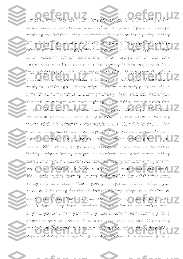 Gerder  va  Xristof  Meyners  edilar. Ular  garchi  etnografik ma’lumotlarni  yig‘ishni
barcha   usullarini   bilmasalarda   undan   qo‘ldan   kelgancha   foydalanib,   insoniyat
tarixining   rivojlanishini   uning   qonunlarini   tushunishni   va   insoniyatning   ibtidoiy
jamoa   tuzumining   davlatga,   zamonaviy   jamiyatning   rivojlangan   tashkilotlarga
aylanish yo‘llarini kuzatishga, yoritib berishga xarakat qilishgan. Uyg‘onish davri
uchun   xarakterli   bo‘lgan   rasionalistik   fikrlash   usuliga   binoan   ular   tarix
rivojlanishida monofaktor sabablarini ko‘rsatishgan, ya’ni tarix rivojlanishida faqat
bitta   sababni   asosiy   deb   ko‘rsatishgan.   Masalan,   Monteskye   turli   xalqlar
o‘rtasidagi   farqning   asosiy   sababi   sifatida   iqlimni   ko‘rsatgan.   "Volter   xalqlar
tarixiy rivojlanishning yuqori bosqichiga o‘tishi uchun madaniy yutuklarni to‘plab
borishlari   va   buning   natijasida   ularning   ma’naviy   o‘sishi   shart   deb   xisoblangan.
Kondorsi uchun eng muximi inson ongining o‘sib borishi va ma’rifat asosiy shart
bo‘lgan.   Gerder   uchun   asosiy   sabab   butun   geografik   muxit   bo‘lgan.   O‘z-o‘zidan
ma’lumki xalqlarning turli tumanligining sabablarini izlash va ulardan bittasini eng
muxim   sabab   deb   ko‘rsatish   xozirgi   vaqtda   juda   sodda   bo‘lib   ko‘rinadi.   Lekin
shuni   tan   olish   kerakki   ularni   xar   kaysi   to‘g‘ri   ko‘rsatilgan,   tarixda   o‘z   rolini
o‘ynadi   va   keyingi   davrdagi   tarixiy   jarayonni   izoxlab   berishning   ko‘p   faktorli
tizimlari   XVIII   asrning   fan   yutuqlariga   asoslangan.   Bu   tizimlarning   xammasida
ibtidoiy   jamiyatga   kanday   karalgan.   Bu   tizimlarda   eng   qiziqarli   tomoni   ibtidoiy
davrga   umumiy   ta’rif,   xarakteristika   berish   va   ibtidoiy   jamoa   tarixi   rivojlanishini
davrlarga   bo‘lish   bo‘lgan.   Bilim   va   tarixiy   nuqtai   nazardan   shuni   aytish   kerakki
XVIII   asrda   ibtidoiy   davrning   umumiy   ta’rifi   ma’lumotlar   xolisligining   ancha
ko‘payishiga   qaramasdan   "Yaxshi   yovvoyi"   g‘oyasidan   oldinlab   ketgani   yuq.
Russo   va   Didrolarning   donishmand   faylasuf   sifatidagi   g‘oyat   katta   obro‘lari   va
ularning   asarlarining   Yevropada   juda   keng   tarqalganligi   insoniyatning   "baxtli
bolalik   davri"   uning   inson   tomonidan   bezovta   qilmagan   jannatmakon   tabiat
qo‘ynida   yashashi,   insoniyatni   ibtidoiy   davrda   kelishmovchiliklarning   yo‘qligi
g‘oyasining   yana   uzoq   vaqtlar   fanda   saqlanib   qolishiga   olib   keldi.   Odamlarning
ongida   bu   xildagi   qarash   juda   chuqur   ildizlarga   ega   bo‘lib   chiqdi,   faqat   XVIII
asrga emas xozirgi zamonaga xam yetib keldi. Mulkdorlik munosabatlari yo‘qligi 