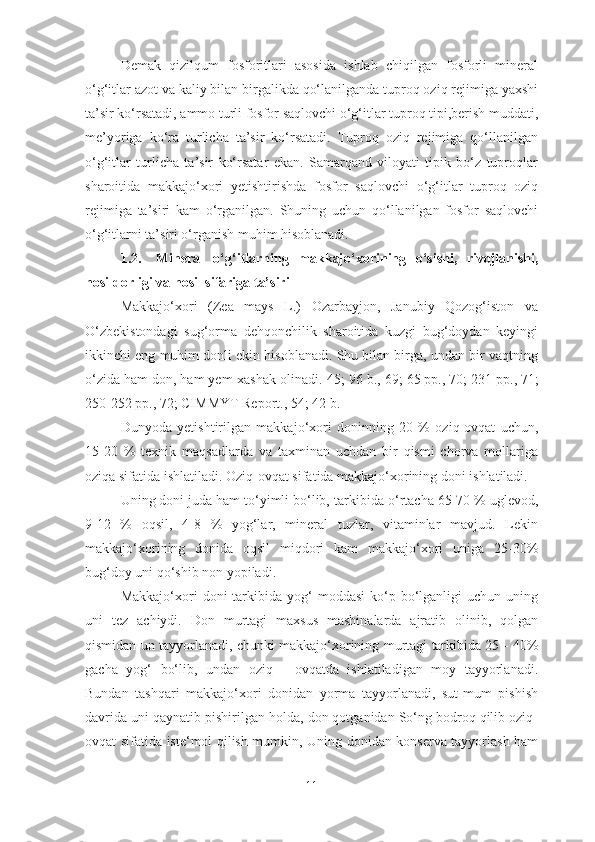 Demak   qizilqum   fosforitlari   asosida   ishlab   chiqilgan   fosforli   mineral
o‘g‘itlar azot va kaliy bilan birgalikda qo‘lanilganda tuproq oziq rejimiga yaxshi
ta’sir ko‘rsatadi, ammo turli fosfor saqlovchi o‘g‘itlar tuproq tipi,berish muddati,
me’yoriga   ko‘ra   turlicha   ta’sir   ko‘rsatadi.   Tuproq   oziq   rejimiga   qo‘llanilgan
o‘g‘itlar   turlicha   ta’sir   ko‘rsatar   ekan.   Samarqand   viloyati   tipik   bo‘z   tuproqlar
sharoitida   makkajo‘xori   yetishtirishda   fosfor   saqlovchi   o‘g‘itlar   tuproq   oziq
rejimiga   ta’siri   kam   o‘rganilgan.   Shuning   uchun   qo‘llanilgan   fosfor   saqlovchi
o‘g‘itlarni ta’siri o‘rganish muhim hisoblanadi.
1.2. Mineral   o‘g‘itlarning   makkajo‘xorining   o‘sishi,   rivojlanishi,
hosildorligi va hosil sifariga ta’siri
Makkajo‘xori   (Zea   mays   L.)   Ozarbayjon,   Janubiy   Qozog‘iston   va
O‘zbekistondagi   sug‘orma   dehqonchilik   sharoitida   kuzgi   bug‘doydan   keyingi
ikkinchi eng muhim donli ekin hisoblanadi. Shu bilan birga, undan bir vaqtning
o‘zida ham don, ham yem-xashak olinadi.[45 ;  96  b.,   69;   65 pp. ,  70;   231 pp. ,  71;
250-252 pp.,   72;   CIMMYT Report.,  54; 42 b.]
Dunyoda   yetishtirilgan   makkajo‘xori   doninning   20   %   oziq-ovqat   uchun,
15-20   %   texnik   maqsadlarda   va   taxminan   uchdan   bir   qismi   chorva   mollariga
oziqa sifatida ishlatiladi.  Oziq-ovqat sifatida makkajo‘xorining doni ishlatiladi.
Uning doni juda ham to‘yimli bo‘lib,   tarkibida o‘rtacha  65-70 %  uglevod,
9-12   %   oqsil,   4-8   %   yog‘lar,   mineral   tuzlar,   vitaminlar   mavjud.   Lekin
makkajo‘xorining   donida   oqsil   miqdori   kam   makkajo‘xori   uniga   25-30%
bug‘doy uni qo‘shib non yopiladi.
Makkajo‘xori   doni   tarkibida  yog‘   moddasi  ko‘p  bo‘lganligi  uchun  uning
uni   tez   achiydi.   Don   murtagi   maxsus   mashinalarda   ajratib   olinib,   qolgan
qismidan un tayyorlanadi, chunki makkajo‘xorining murtagi tarkibida 25 - 40%
gacha   yog‘   bo‘lib,   undan   oziq   -   ovqatda   ishlatiladigan   moy   tayyorlanadi.
Bundan   tashqari   makkajo‘xori   donidan   yorma   tayyorlanadi,   sut-mum   pishish
davrida uni qaynatib pishirilgan holda, don qotganidan So‘ng bodroq qilib oziq-
ovqat sifatida iste‘mol qilish mumkin, Uning donidan konserva tayyorlash ham
11 