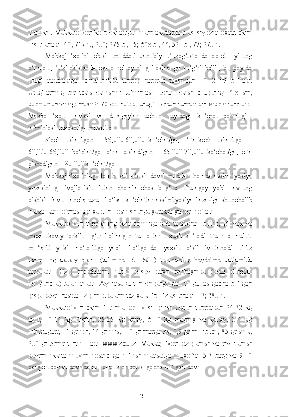 mumkin. Makkajo‘xori ko‘p ekiladigan mamlakatlarda u asosiy oziq-ovqat ekini
hisoblanadi [40 ; 717 b., 200; 275 b., 15; 608 b., 46; 521 b., 77 ; 270 b.]
Makkajo‘xorini   ekish   muddati   Janubiy   Qozog‘istonda   aprel   oyining
o‘rtalari,   O‘zbekistonda   esa   aprel   oyining   boshlariga   to‘g‘ri   kelib,   bu   paytda
urug‘   qadaladigan   chuqurlikda   tuproq   harorati   taxminan   10-12   O
S   bo‘ladi.
Urug‘larning   bir   tekis   ekilishini   ta’minlash   uchun   ekish   chuqurligi   6-8   sm,
qatorlar orasidagi masofa 70 sm bo‘lib, urug‘ ustidan tuproq bir vaqtda tortiladi.
Makkajo‘xori   navlari   va   duragaylar   uchun   quyidagi   ko‘chat   qalinligini
ta’minlash maqsadga muvofiq:
Kech   pishadigan   –   55,000-60,000   ko‘chat/ga;   o‘rta-kech   pishadigan   –
60,000-65,000   ko‘chat/ga;   o‘rta   pishadigan   –   65,000-70,000   ko‘chat/ga;   erta
pishadigan – 80,000 ko‘chat/ga.
Makkajo‘xorining   don   hosili   o‘sish   davri   muddati   hamda   assimilyasiya
yuzasining   rivojlanishi   bilan   chambarchas   bog‘liq.   Duragay   yoki   navning
pishish  davri  qancha  uzun bo‘lsa,  ko‘chatlar  assimilyasiya  bazasiga  shunchalik
mustahkam o‘rnashadi va don hosili shunga yarasha yuqori bo‘ladi 
Makkajo‘xori   tuproqning   oziq   rejimiga   o‘ta   talabchan   bo‘lib,   g‘ovak   va
mexanikaviy   tarkibi   og‘ir   bolmagan   tuproqlarni   xush   ko‘radi.   Tuproq   muhiti
mo‘tadil   yoki   mo‘tadilga   yaqin   bo‘lganda,   yaxshi   o‘sib-rivojlanadi.   Ildiz
tizimining   asosiy   qismi   (tahminan   60   %   i)   tuproqning   haydalma   qatlamida
tarqaladi.   Oziq   moddalami   butun   o‘suv   davri   mobaynida   (doni   dumbul
bo‘lguncha)  talab  qiladi.  Ayniqsa   sulton  chiqargandan  to  gullashgacha  bo‘lgan
qisqa davr orasida oziq moddalami tez va ko‘p o‘zlashtiradi [13; 280 b.]
Makkajo‘xori   ekini   1   tonna   don   xosil   qilish   uchun   tuproqdan   24-32   kg
azot,   10-14   kg   fosfor,   25-35   kg   kaliy,   6-10   kg   magniy   va   kalsiy,   3-4   kg
oltingugurt, 11 gr bor, 14 gr mis, 110 gr marganes, 0,9 gr molibden, 85 gr sink,
200   gr   temir   tortib   oladi   www.zea.uz .   Makkajo‘xori   oziqlanish   va   rivojlanish
davrini   ikkita   muxim   bosqichga   bo‘lish   maqsadga   muvofiq:   5-7   barg   va   9-10
barg chiqarish davridan to popuk chiqarishgacha bo‘lgan davr.
12 