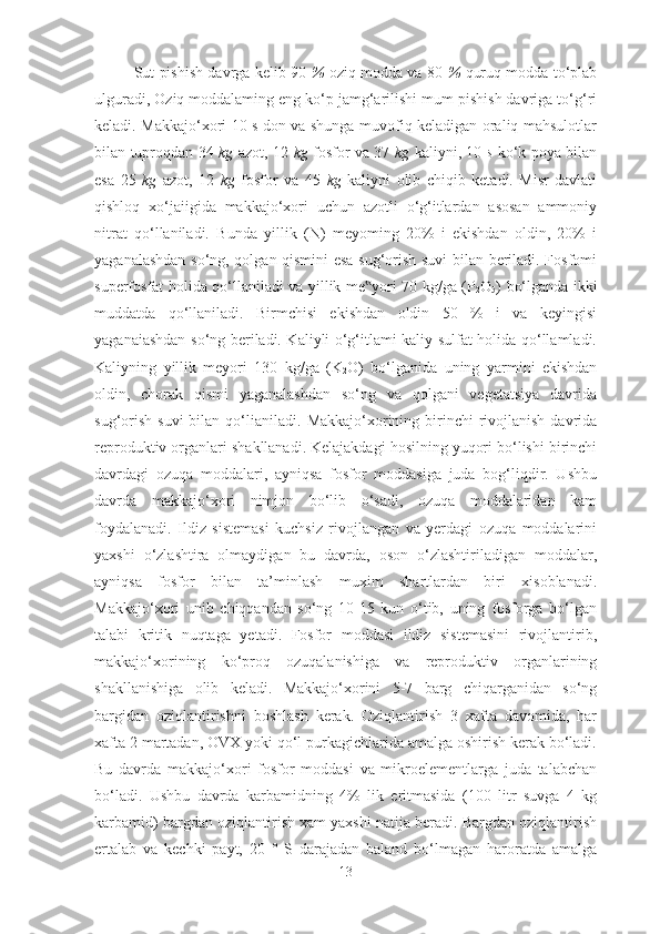 Sut pishish davrga kelib 90   %   oziq modda va 80   %   quruq modda to‘plab
ulguradi, Oziq moddalaming eng ko‘p jamg‘arilishi mum pishish davriga to‘g‘ri
keladi. Makkajo‘xori 10 s don va shunga muvofiq keladigan oraliq mahsulotlar
bilan tuproqdan 34   kg   azot, 12   kg   fosfor va 37   kg   kaliyni, 10   s   ko‘k poya bilan
esa   25   kg   azot,   12   kg   fosfor   va   45   kg   kaliyni   olib   chiqib   ketadi.   Misr   davlati
qishloq   xo‘jaiigida   makkajo‘xori   uchun   azotli   o‘g‘itlardan   asosan   ammoniy
nitrat   qo‘llaniladi.   Bunda   yillik   (N)   meyoming   20%   i   ekishdan   oldin,   20%   i
yaganalashdan so‘ng, qolgan qismini esa sug‘orish suvi bilan beriladi. Fosfomi
superfosfat holida qo‘llaniladi va yillik me yori 70 kg/ga (P‟
2 O
5 )   bo‘lganda ikki
muddatda   qo‘llaniladi.   Birmchisi   ekishdan   oldin   50   %   i   va   keyingisi
yaganaiashdan so‘ng beriladi. Kaliyli o‘g‘itlami kaliy sulfat holida qo‘llamladi.
Kaliyning   yillik   meyori   130   kg/ga   (K
2 O)   bo‘lganida   uning   yarmini   ekishdan
oldin,   chorak   qismi   yaganalashdan   so‘ng   va   qolgani   vegetatsiya   davrida
sug‘orish  suvi  bilan  qo‘lianiladi.   Makkajo‘xorining birinchi  rivojlanish  davrida
reproduktiv organlari   shakllanadi. Kelajakdagi hosilning yuqori bo‘lishi birinchi
davrdagi   ozuqa   moddalari,   ayniqsa   fosfor   moddasiga   juda   bog‘liqdir.   Ushbu
davrda   makkajo‘xori   nimjon   bo‘lib   o‘sadi,   ozuqa   moddalaridan   kam
foydalanadi.   Ildiz   sistemasi   kuchsiz   rivojlangan   va   yerdagi   ozuqa   moddalarini
yaxshi   o‘zlashtira   olmaydigan   bu   davrda,   oson   o‘zlashtiriladigan   moddalar,
ayniqsa   fosfor   bilan   ta’minlash   muxim   shartlardan   biri   xisoblanadi.
Makkajo‘xori   unib   chiqqandan   so‘ng   10-15   kun   o‘tib,   uning   fosforga   bo‘lgan
talabi   kritik   nuqtaga   yetadi.   Fosfor   moddasi   ildiz   sistemasini   rivojlantirib,
makkajo‘xorining   ko‘proq   ozuqalanishiga   va   reproduktiv   organlarining
shakllanishiga   olib   keladi.   Makkajo‘xorini   5-7   barg   chiqarganidan   so‘ng
bargidan   oziqlantirishni   boshlash   kerak.   Oziqlantirish   3   xafta   davomida,   har
xafta 2 martadan, OVX yoki qo‘l purkagichlarida amalga oshirish kerak bo‘ladi.
Bu   davrda   makkajo‘xori   fosfor   moddasi   va   mikroelementlarga   juda   talabchan
bo‘ladi.   Ushbu   davrda   karbamidning   4%   lik   eritmasida   (100   litr   suvga   4   kg
karbamid) bargdan oziqlantirish xam yaxshi natija beradi. Bargdan oziqlantirish
ertalab   va   kechki   payt,   20   °   S   darajadan   baland   bo‘lmagan   haroratda   amalga
13 