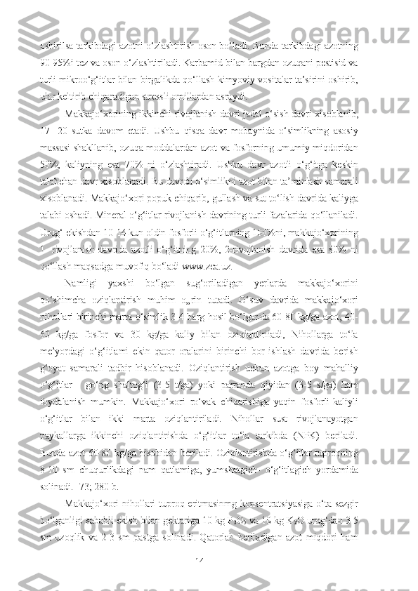 oshirilsa tarkibdagi azotni o‘zlashtirish oson bo‘ladi. Bunda tarkibdagi azotning
90-95%i tez va oson o‘zlashtiriladi. Karbamid bilan bargdan ozuqani pestisid va
turli mikroo‘g‘itlar bilan birgalikda qo‘llash kimyoviy vositalar ta’sirini oshirib,
ular keltirib chiqaradigan stressli omillardan asraydi.
Makkajo‘xorining ikkinchi rivojlanish davri jadal o‘sish davri xisoblanib,
17-   20   sutka   davom   etadi.   Ushbu   qisqa   davr   mobaynida   o‘simlikning   asosiy
massasi shakllanib, ozuqa moddalardan azot va fosforning umumiy miqdoridan
50%,   kaliyning   esa   70%   ni   o‘zlashtiradi.   Ushbu   davr   azotli   o‘g‘itga   keskin
talabchan davr xisoblanadi. Bu davrda o‘simlikni azot bilan ta’minlash samarali
xisoblanadi. Makkajo‘xori popuk chiqarib, gullash va sut to‘lish davrida kaliyga
talabi oshadi. Mineral o‘g‘itlar rivojlanish davrining turli fazalarida qo‘llaniladi.
Urug‘ ekishdan 10-14 kun oldin fosforli o‘g‘itlarning 100%ni, makkajo‘xorining
1-   rivojlanish   davrida   azotli   o‘g‘itning   20%,   2-rivojlanish   davrida   esa   80%   ni
qo‘llash maqsadga muvofiq bo‘ladi  www.zea.uz .
Namligi   yaxshi   bo‘lgan   sug‘oriladigan   yerlarda   makkajo‘xorini
qo‘shimcha   oziqlantirish   muhim   o„rin   tutadi.   O‘suv   davrida   makkajo‘xori
nihollari birinchi marta o‘simlik 3-4 barg hosil bo‘lganda 60-80 kg/ga azot, 40-
60   kg/ga   fosfor   va   30   kg/ga   kaliy   bilan   oziqlantiriiadi,   Nihollarga   to‘la
me’yordagi   o‘g‘itlami   ekin   qator   oralarini   birinchi   bor   ishlash   davrida   berish
g‘oyat   samarali   tadbir   hisoblanadi.   Oziqlantirish   uchun   azotga   boy   mahalliy
o‘g‘itlar   -   go‘ng   shaltog‘i   (3-5   t/ga)   yoki   parranda   qiyidan   (3-5   s/ga)   ham
foydalanish   mumkin.   Makkajo‘xori   ro‘vak   chiqarishiga   yaqin   fosforli-kaliyli
o‘g‘itlar   bilan   ikki   marta   oziqlantiriladi.   Nihollar   sust   rivojlanayotgan
paykallarga   ikkinchi   oziqlantirishda   o‘g‘itlar   to‘la   tarkibda   (NPK)   beriladi.
Bunda azot 60-80 kg/ga hisobidan beriladi. Oziqlantirishda o‘g‘itlar tuproqning
8-10   sm   chuqurlikdagi   nam   qatlamiga,   yumshatgich-   o‘g‘itlagich   yordamida
solinadi. [73; 280 b.]
Makkajo‘xori nihollari tuproq eritmasinmg konsentratsiyasiga o‘ta sezgir
bo‘lganligi sababli ekish bilan gektariga 10 kg P
2 O
5  va 10 kg K
2 O urug‘dan 3-5
sm   uzoqlik   va   2-3   sm   pastga   solinadi.   Qatorlab   beriladigan   azot   miqdori   ham
14 