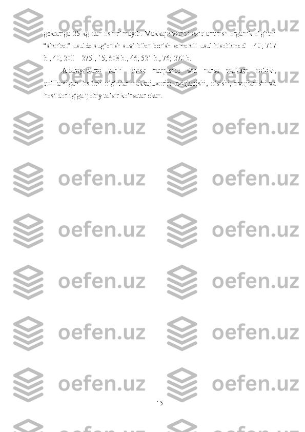 gektariga 25 kg dan oshirilmaydi. Makkajo‘xorini oziqlantirish organik o‘g‘itni
“sharbat” usulda sug‘orish suvi bilan berish samarali usul hisoblanadi   [40 ; 717
b., 40; 200 – 275., 15; 608 b., 46; 521 b., 76 ; 270 b.]
Adabiyotlarni   tahlil   qilish   natijasida   shu   narsa   ma’lum   bo‘liki,
qo‘llanilgan fosforli  o‘g‘itlar  makkajuxorini  oziqlanishi, o‘sishi,  rivojlanishi  va
hosildorligiga ijobiy ta’sir ko‘rsatar ekan.
15 