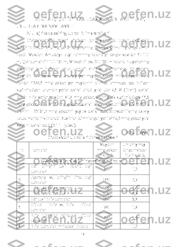 II – БОБ. TADQIQOT O TKAZILGAN XUDUD SHAROITLARI, ʻ
USLUBLARI VA NAV TAVSIFI
2.1. Tajriba dalasining tuproq-iqlim sharoitlari
O‘zbekistonning   relyefi   g‘arbdan   janubiy-sharqqa   tomon   asta-sekin
ko‘tarilib boradi. Shuning uchun daryolarning hammasi shimoli -g‘arbga tomon
oqadi.   Masalan:   Amudaryo   quyi   oqimining   balandligi   dengiz   satxidan   60-100
m, Qizilqum cho‘li 100-150 m, Mirzacho‘l esa 200-250 m baland. Bu yerlarning
nishabltigi   kam   bo‘lgani   uchun   tuprog‘i   sho‘r   va   sho‘rlanishga   bir   muncha
moyildir.   O‘zbekistonning   umumiy   yer   maydoni   44405   ming   gektar   bo‘lib,
bundan   4277,6   ming   gektar   yer   maydonini   alohida   qimmatga   ega   bo‘lgan
sug‘oriladigan   unumdor   yerlar   tashkil   qiladi   yoki   ular   9,6   %   (foizni)   tashkil
qiladi.   Bo‘z   yerlar   maydoni   80,7   ming   gektar,   shuningdek   sug‘oriladigan   46,5
ming gektar, lalmi 34,2 ming gektarni tashkil qiladi. Respublikaning ko‘pchilik
qismini      22151,3   ming   gektarini   yaylov   tashkil   etib,   chorvachilikning   asosiy
ozuqa manbai hisoblanadi.  Suv bilan ta’minlangan yer 19449,2 ming gektar yoki
87 % ni tashkil etadi (2.1.1 -  jadval ).
2.1.1 -  jadval
O’zbekiston tuproqlari tipi va tipchalari
T.r.  Tuproqlar  Maydoni
ming gektar
hisobida Umumiy may-
donga nisbatan
foiz   hisobida
I. Balandlik (vertikal) mintaqasining tuproqlari
1.  Och   qo’ng’ir   tusli   baland   tog’
tuproqlari 540 1 , 2
2.  Jigarrang   va   qo’ng’ir   o’rta   tog’
tuproqlari 1660 3,7
3.  To’q tusli bo’z tuproqlar  1050 2,4
4.  Tipik bo’z to’proqlar 3050 6,8
5.  Och tusli bo’z tuproqlar  2590 5,8
6.  O’tloqi   -   bo’z   va   bo’z   -   o’tloqi
tuproqlar 780 1,8
7.  Bo’z   tuproqlar   mintaqasi   o’tloqi
tuproqlari 670 1,5
8.  Bo’z   tuproqlar   mintaqasi   botqoq   - 70 0,2
16 