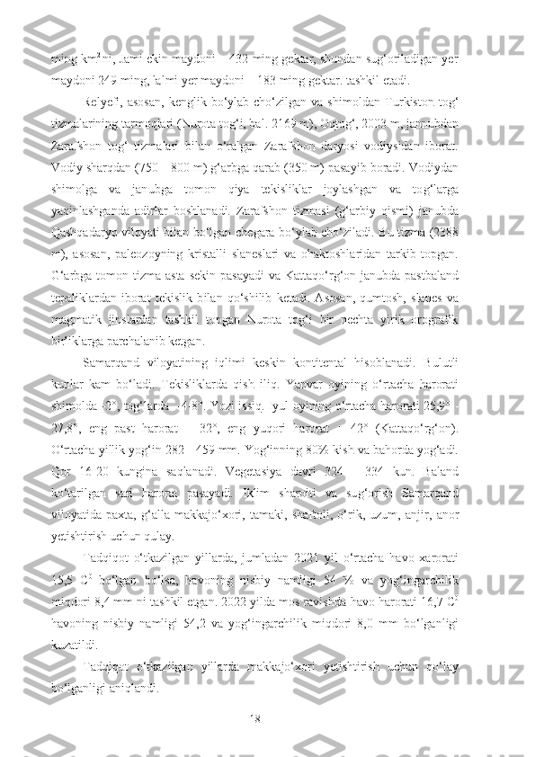 ming  km 2  
ni, Jami ekin maydoni – 432 ming gektar, shundan sug‘oriladigan yer
maydoni 249 ming, lalmi yer maydoni – 183 ming gektar. tashkil etadi. 
Relyefi,  asosan,  kenglik  bo‘ylab  cho‘zilgan  va  shimoldan   Turkiston   tog‘
tizmalarining tarmoqlari ( Nurota  tog‘i, bal. 2169 m), Oqtog‘, 2003 m, jannubdan
Zarafshon   tog‘   tizmalari   bilan   o‘ralgan   Zarafshon   daryosi   vodiysidan   iborat.
Vodiy  shar q dan (750—800 m) g‘arbga qarab (350 m) pasayib boradi. Vodiydan
shim ol ga   va   jan ub ga   tomon   qiya   tekisliklar   joylashgan   va   to g‘ larga
yaqinlashganda   adirlar   boshlanadi.   Zarafshon   tizmasi   (g‘arbiy   qismi)   jan ub da
Qashqadaryo viloyati   bilan bo‘lgan   chegara   bo‘ylab cho‘ziladi.   Bu tizma (2388
m),   asosan,   paleozoyning   kristalli   slaneslari   va   ohaktoshlaridan   tarkib   topgan.
G‘arbga tomon tizma asta   sekin pasayadi  va   Kattaqo‘rg‘on   jan ub da pastbaland
tepaliklardan   iborat   tekislik   b ila n   qo‘shilib   ketadi.   Asosan,   qumtosh,   slanes   va
magmatik   jinslardan   tashkil   topgan   Nurota   tog‘i   bir   nechta   yirik   orografik
birliklarga parchalanib ketgan. 
Samarqand   viloyatining   iqlimi   keskin   kontitental   hisoblanadi.   Bulutli
kunlar   kam   bo‘ladi.   Tekisliklarda   qish   iliq.   Yanv ar   oyi ning   o‘rtacha   harorati
shim ol da   - 2°, tog‘larda     - 4 - 8°. Yozi   issiq . Iyul   oyi ning   o‘rtacha   harorati   25,9°   -
27,8°,   eng   past   harorat   +   32°,   eng   yuqori   harorat   +   42°   (Kattaqo‘rg‘on).
O‘rtacha yillik yog‘in 282  -  459 mm. Yog‘inning 80%  kish  va bahorda yog‘adi.
Qor   16 - 20   kungina   saqlanadi.   Vegetasiya   davri   324   -   334   kun .   Baland
ko‘tarilgan   sari   harorat   pasayadi.   Iklim   sharoiti   va   su g‘ orish   Samarqand
viloyatida   paxta,   g‘alla   makkajo‘xori,   tamaki,   shaftoli,   o‘rik,   uzum,   anjir,   anor
yetishtirish uchun qulay.
Tadqiqot   o‘tkazilgan   yillarda,   jumladan   2021   yil   o‘rtacha   havo   xarorati
15,5   C 0  
bo‘lgan   bo‘lsa,   havoning   nisbiy   namligi   54   %   va   yog‘ingarchilik
miqdori 8,4 mm ni tashkil etgan. 2022 yilda mos ravishda  havo harorati 16,7 C 0
havoning   nisbiy   namligi   54,2   va   yog‘ingarchilik   miqdori   8,0   mm   bo‘lganligi
kuzatildi.
Tadqiqot   o‘tkazilgan   yillarda   makkajo‘xori   yetishtirish   uchun   qo‘lay
bo‘lganligi aniqlandi.
18 