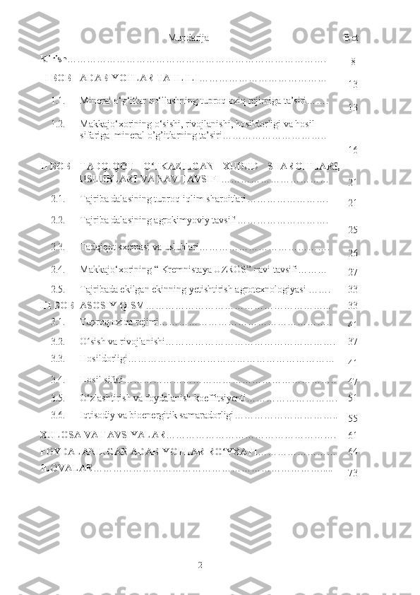 2Mundarija Bet
Kirish …………………………………………………………………….
8
I  BOB ADABIY O TLAR TAHLILI …………………………………
13
1.1. Mineral o‘g‘itlar qo‘llashning tuproq oziq rejimiga ta’siri…….
13
1.2. Makkajo‘xorining o‘sishi, rivojlanishi, hosildorligi va hosil 
sifariga  mineral o’g’itlarning   ta’siri …………………………..
16
II  BOB TADQIQOT   O TKAZILGAN   XUDUD   SHAROITLARI,ʻ
USLUBLARI VA NAV TAVSIFI ……………………………
21
2.1. Tajriba dalasining tuproq-iqlim sharoitlari …………………….
21
2.2. Tajriba dalasining agrokimyoviy tavsifi ……………………….
25
2.3. Tadqiqot sxemasi va uslublari ………………………………….
26
2.4. Makkajo‘xorining “  Kremnistaya UZROS ” navi tavsifi………
27
2.5. Tajribada ekilgan ekinning yetishtirish agrotexnologiyasi  …….
33
III  BOB ASOSIY QISM ………………………………………………... 33
3.1. Tuproq oziqa rejimi……………………………………………..
41
3.2. O sish va rivojlanishi	
ʻ …………………………………………….
37
3.3. Hosildorligi ………………………………………………………
41
3.4. Hosil sifati ………………………………………………………..
47
3.5. O‘zlashtirish va foydalanish koeffitsiyenti………………………. 51
3.6. Iqtisodiy va bioenergitik samaradorligi …………………………..
55
XULOSA VA TAVSIY A LAR …………………………………………….
61
FOYDALANILGAN ADABIY O TLAR RO YXATI	
ʻ …………………… 64
ILOVALAR …………………………………………………………….....
73 