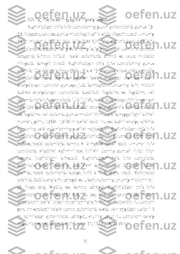 2.2. Tajriba dalasining agrokimyoviy tavsifi
Sug‘oriladigan tipik bo‘z tuproqlarning yuqori gorizontlarida gumus 1,5-
2,5 foizgacha, azot esa gumus miqdoriga bog‘liq xolda o‘zgarib turadi. Umumiy
fosfor   miqdori   0,15-0,30   foiz,   kaliy   2,87-3,04   foiz;   sug‘oriladigan   tipik   bo‘z
tuproqlarda xarakatchan kaliy va umumiy kaliy miqdori och tusli bo‘z tuproqqa
qaraganda   ko‘proq   bo‘ladi.   Pastki   qatlamlarda   chirindi   va   ozuqa   moddalar
nihoyatda   kamayib   boradi.   Sug‘oriladigan   tipik   bo‘z   tuproqlarning   gumus
tarkibida   fulvokislota   ko‘proq  (Sgk   :   Sfk  <   1).   Gumin  kislotasi   nisbatan   oddiy
formalaridan   iborat.   Ayniqsa   qiyalikni   keskin   o‘zgargan   qismidagi   kuchli
eroziyalangan   tuproqlar   gumusga   juda   kambag‘al.   Gumusning   ko‘p   miqdori
kuchsiz   eroziyalangan   tuproqlarda   kuzatiladi:   haydalma   va   haydalma   osti
qatlamda tipik bo‘z tuproqlarda 1,09-1,00%, pastki qatlamlarga o‘tib borgan sari
0,87-0,79   gacha   kamayib   boradi.   Kuchli   eroziyalangan   tipik   bo‘z   tuproqlarda
esa haydalma osti qatlamda gumus miqdori bir muncha kamayganligini ko‘rish
mumkin,   ya’ni,   0,75%-   0,70%   ni   tashkil   etadi.   Bu   esa   kuchli   eroziya   ta’sirida
tuproqning ustki qatlamlarining yuvilish natijasidadir. Sug‘oriladigan tipik bo‘z
tuproqlarda   singdirish   sig‘imi   yuqori   qatlamlarda   100   g   tuproqda   11,66-13,27
mg/ekv,   pastki   qatlamlarda   kamroq   8-   9   mg/ekv   tashkil   etadi.   Umuman   bo‘z
tuproqlarda   singdirish   sig‘imini   past   bo‘lishi   ularning   gumusli   holati   bilan
bevosita   bog‘liqligini   ko‘rsatadi.   Sug‘oriladigan   tipik   bo‘z   tuproqlarda
karbonatlar   ko‘p.   Tuproqning   ustki   qismi   karbonatlardagi   CO
2   3,5   -   6,0   %
atrofida,   pastki   qatlamlarida   kupaya   borib   9-10   %   gacha   ortadi.   Karbonatlar
tarkibida CaCO
3  eng ko‘p uchraydi va u karbonatlarning umumiy miqdorini 70-
95   foizga   teng,   MgCO
3   esa   kamroq   uchraydi.   Sug‘oriladigan   tipik   bo‘z
tuproqlarda   C:N   nisbati   (5,4-8,5),   bu   esa   gumusda   azotning   va   mikrob
tanachalarini tashkil qilgan proteinlarning ko‘p bo‘lishi  natijasidir. Bu tuproqni
yana   bir   xarakterli   belgisi   tuproq   qatlamlarida   suvda   oson   eriydigan   tuzlar   1-2
m.   qalinlikdagi   gorizontlarda   uchraydi,   shuning   uchun   bu   tuproqlarni   asosiy
maydonlari xar xil darajada sho‘rlangan [21; 120 b., 18; 75-77 b.]
20 