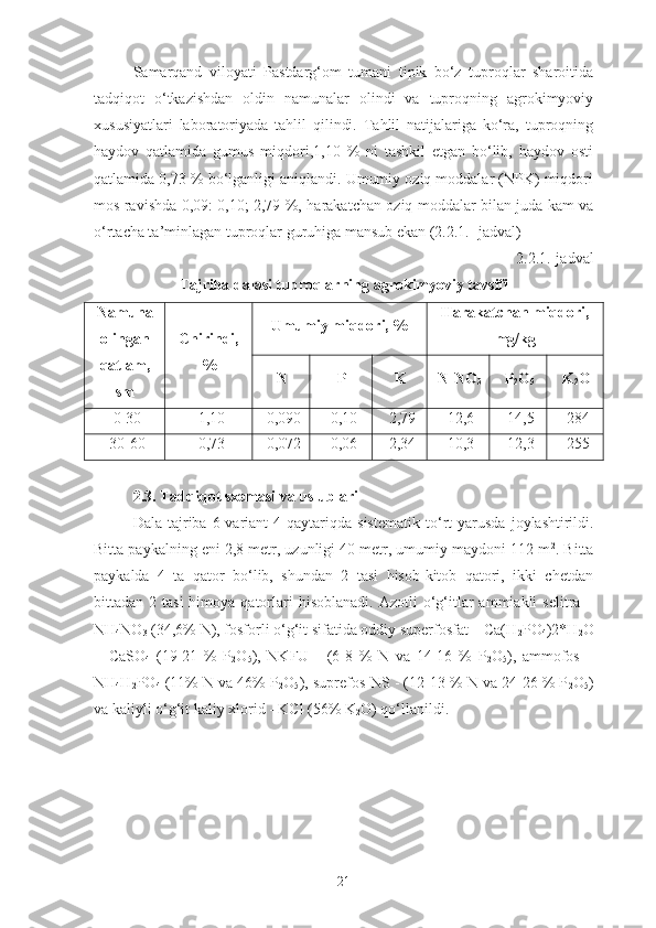 Samarqand   viloyati   Pastdarg‘om   tumani   tipik   bo‘z   tuproqlar   sharoitida
tadqiqot   o‘tkazishdan   oldin   namunalar   olindi   va   tuproqning   agrokimyoviy
xususiyatlari   laboratoriyada   tahlil   qilindi.   Tahlil   natijalariga   ko‘ra,   tuproqning
haydov   qatlamida   gumus   miqdori,1,10   %   ni   tashkil   etgan   bo‘lib,   haydov   osti
qatlamida 0,73 % bo‘lganligi aniqlandi. Umumiy oziq moddalar (NPK) miqdori
mos ravishda 0,09: 0,10; 2,79 %, harakatchan oziq moddalar bilan juda kam va
o‘rtacha ta’minlagan tuproqlar guruhiga mansub ekan (2.2.1.- jadval) 
2.2.1.-jadval
Tajriba dalasi tuproqlarning agrokimyoviy tavsifi
Namuna
olingan
qatlam,
sm Chirindi,
% Umumiy miqdori, % Harakatchan miqdori,
mg/kg
N P K N-NO
3 P
2 O
5 K
2 O
0-30 1,10 0,090 0,10  2,79 12,6 14,5 284
30-60 0,73 0,072 0,06 2,34 10,3 12,3 255
2.3. Tadqiqot sxemasi va uslublari
Dala  tajriba  6 variant   4 qaytariqda sistematik   to‘rt   yarusda  joylashtirildi.
Bitta paykalning eni 2,8 metr, uzunligi 40 metr, umumiy maydoni 112 m 2
. Bitta
paykalda   4   ta   qator   bo‘lib,   shundan   2   tasi   hisob-kitob   qatori,   ikki   chetdan
bittadan 2  tasi   himoya qatorlari  hisoblanadi.   Azotli  o‘g‘itlar  ammiakli   selitra  –
NH
4 NO
3  (34,6% N), fosforli o‘g‘it sifatida oddiy superfosfat – Ca(H
2 PO
4 )2*H
2 O
+   CaSO
4   (19-21   %   P
2 O
5 ),   NKFU   -   (6-8   %   N   va   14-16   %   P
2 O
5 ),   ammofos   –
NH
4 H
2 PO
4  (11% N va 46% P
2 O
5 ), suprefos-NS - (12-13 % N va 24-26 % P
2 O
5 )
va kaliyli o‘g‘it kaliy xlorid - KCl (56% K
2 O) qo‘llanildi.
21 