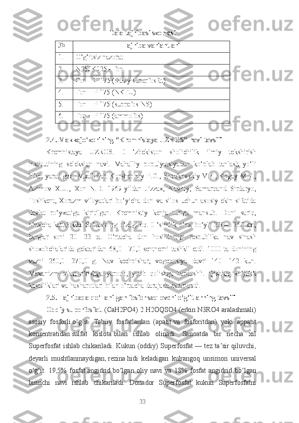 Dala tajribasi sxemasi
№ Tajriba variantlari
1. O‘g‘itsiz nazorat
2. N250K125 – fon
3. Fon  +  P  175 ( oddiy superfosfat )
4. Fon + P 175 ( NKFU )
5. Fon + P 175 ( suprefos- NS)
6.   Fon + P 175 ( ammofos )
2.4. Makkajo‘xorining “Kremnistaya UZROS” navi tavsifi
Kremnistaya   UZROS.   0   ‘zbekiston   sholichilik   ilmiy   tekshirish
institutining   seleksion   navi.   Mahalliy   populyatsiyadan   ko‘plab   tanlash   yo‘li
bilan yaratilgan.  Mualliflar. Korshenboy  P.G.,  Shpakovskiy  V.F., Kogay M.T.,
Azimov   X.U.,   Xon   N.D.   1969-yildan   Jizzax,   Navoiy,   Samarqand   Sirdaryo,
Toshkent,   Xorazm   viloyatlari   bo‘yicha   don   va   silos   uchun   asosiy   ekin   sifatida
davlat   ro‘yxatiga   kiritilgan.   Kremnistiy   kenja   turiga   mansub.   Doni   sariq,
o‘rtacha kattalikda. So‘tasining o‘zagi oq. 0 ‘simlik o‘rta bo‘yli 220— 260 sm,
barglar   soni   20—22   ta.   O‘rtacha   don   hosildorligi   respublika   nav   sinash
shoxobchalarida gektaridan 68,0—70,0 sentnerni  tashkil etdi. 1000 ta donining
vazni   260,0—270,0   g.   Nav   kechpishar,   vegetatsiya   davri   140—142   kun.
Mexanizm   bilan   o‘rishga   yaroqli,   yotib   qolishga   bardoshli.   Qishloq   xo‘jalik
kasalliklari va hasharotlari bilan o‘rtacha darajada zararlandi. 
2.5. Tajribada  qo‘ llanilgan  fosfor saqlovchi o‘g‘itlarning tavsifi
Oddiy superfosfat .  (CaH2PO4) 2 H2OQSO4 (erkin N3RO4 aralashmali)
asosiy   fosforli   o g itʻ ʻ .   Tabiiy   fosfatlardan   ( apatit   va   fosforitdan)   yoki   appatit
konsentratidan   sulfat   kislota   bilan   ishlab   olinadi.   Sanoatda   bir   necha   xil
Superfosfat ishlab chikariladi. Kukun (oddiy) Superfosfat — tez ta sir qiluvchi,	
ʼ
deyarli   mushtlanmaydigan,   rezina   hidi   keladigan   kulrangoq   unsimon   universal
o g it.   19,5%   fosfat	
ʻ ʻ   angidrid   bo lgan   oliy   navi   va   18%   fosfat   angidrid   bo lgan	ʻ ʻ
birinchi   navi   ishlab   chikariladi.   Donador   Superfosfat   kukun   Superfosfatni
22 