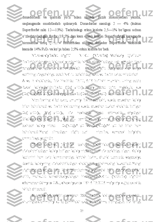 donadorlash   va   quritish   yo li   bilan   olinadi.   Fizik   xususiyatlari   yaxshi,ʻ
saqlanganda   mushtlashib   qolmaydi.   Donadorlar   namligi   2   —   4%   (kukun
Superfosfat   niki   12—13%).   Tarkibidagi   erkin   kislota   2,5—1%   bo lgani   uchun	
ʻ
o zlashtiriladigan	
ʻ   fosfor   (19,5% dan   kam   emas)  kukun Superfosfatga keraganda
birmuncha   ortiq.   Qoratov   fosforitidan   olingan   donador   Superfosfat   tarkibida
kamida 14% P
2 O
5  va ko‘pi bilan 2,5% erkin kislota bo ladi.	
ʻ
Nitrokalsiyfosfat   o‘g‘iti   –   NFKU   (Nitrofos) –Markaziy   Qizilqum
fosforitlaridan azot kislotasi yordamida ishlab chiqariladigan och sariqdan jigar
ranggacha   bo‘lgan   donador   murakkab   –   aralash   o‘g‘it.   Jarayonda   xom   ashyo
sarfining o‘zgarishiga qarab NKFU tarkibidagi azot va fosfor oziqa miqdorlari –
A   va   B   shakllarda,   foiz   hisobida:   13:10,   6:16   bo‘lishi   mumkin.   Uning   qattiq
fazasi   kalsiydigidrofosfat   (Ca(H
2 PO
4 )
2 .,kalsiy   nitrat   to‘rt   molekula   suv
(Ca(NO
3 )
2 *4H
2 O), va kalsiygidrofosfat (CaHPO4*2H
2 O) dan iboratdir.
Nitrofosning   sifati   azot,   umumiy   fosfor   saqlashi,   suvda   eruvchan   kalsiy
bilan   baholanadi   va   fosfor   kislotaning   suvda   eruvchan   tuzlari   shaklida   bo‘lgan
Ca(H
2 PO
4 )
2 ,   Mg(H
2 PO
4 )
2 ,   o‘z   navbatida   nitrat   eritmasida   eriydigan
dikalsiyfosfat   (CaHPO
4 ,   MgHPO
4   temir   va   alyuminiy   fosfatlari),   bundan
tashqari   kalsiy   nitrat   –   Ca(NO
3 )
2 *H
2 O   va   Ca(NO
3 )
2 *4H
2 O   lar   bilan   ham
baholanadi.Yangi   olinadigan   o‘g‘it   turi   –   nitrofos,   samarasi   bo‘yicha
ammofosga yaqindir.
O‘g‘it   azot   va   fosfordan   tashqari   o‘simliklar   tomonidan   yaxshi
o‘zlashtiriladigan kalsiy bo‘lgan kalsiy nitratini ham o‘z tarkibiga olgan. Kalsiy
kationini   ham   oziq   komponentiga   kiritish   lozim,   chunki   tuproqda   vegetasiya
davrida   kalsiyning   o‘zlashtiriladigan   shakllarini   yetishmasligi   kuzatiladi.Yangi
o‘g‘itdagi   P,   N,   Ca   oziq   komponentlarining   yig‘indisi   33   –   37   foizni   tashkil
qilib,   mahsulot   konsentrasiyalangan   hisoblanadi.NKFU   (Nitrofos)   o‘g‘itini
«Samarqandkimyo» OAJ, «Navoiyazot» TSh 6-13:2006 me’yoriy xujjat asosida
ishlab chiqaradi.
Suprefos-NS .tarkibi:   taxminan   25%   fosforik   kislota,   cho‘kma   asosida,
shuningdek   ammoniy   sulfat   (ammiakli   azot   va   ko‘chma   oltingugurt   o‘z   ichiga
23 