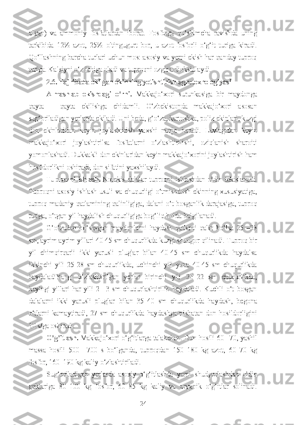 olgan)   va   ammoniy   fosfatlardan   iborat.   Fosforga   qo‘shimcha   ravishda   uning
tarkibida   12%   azot,   25%   oltingugurt   bor,   u   azot-fosforli   o‘g‘it   turiga   kiradi.
Qo‘llashning barcha turlari uchun mos: asosiy va yerni ekish har qanday tuproq
turiga. Kalsiyni o‘z ichiga oladi va tuproqni ozgina dioksidlaydi.
2.6.  Tajribada ekilgan ekinning yetishtirish agrotexnologiyasi
Almashlab   ekishdagi   o‘rni.   Makkajo‘xori   surunkasiga   bir   maydonga
qayta   –   qayta   ekilishga   chidamli.   O‘zbekistonda   makkajo‘xori   asosan
sug‘oriladigan yerlarda ekiladi. Uni beda, g‘o‘za, kartoshka, poliz ekinlari, kuzgi
don   ekinlaridan   keyin   joylashtirish   yaxshi   natija   beradi.   Lavlagidan   keyin
makkajo‘xori   joylashtirilsa   fosfatlarni   o‘zlashtirilishi,   oziqlanish   sharoiti
yomonlashadi. Dukkakli don ekinlaridan keyin makkajo‘xorini joylashtirish ham
hosildorlikni oshiradi, don sifatini yaxshilaydi.
Tuproqni  ishlash.   Notekis  dalalar   tuproqni   ishlashdan  oldin  tekislanadi.
Tuproqni asosiy ishlash usuli va chuqurligi o‘tmishdosh ekinning xususiyatiga,
tuproq madaniy qatlamining qalinligiga, dalani o‘t bosganlik darajasiga, tuproq
turiga, o‘tgan yil haydalish chuqurligiga bog‘liq holda belgilanadi.
G‘o‘zadan   bo‘shagan   maydonlarni   haydash   qatlami   qalin   bo‘lsa   25   –28
sm, ayrim ayrim yillari 40-45 sm chuqurlikda kuzgi shudgor qilinadi. Tuproq bir
yil   chimqirqarli   ikki   yarusli   pluglar   bilan   40-45   sm   chuqurlikda   haydalsa
ikkinchi   yili   25-28   sm   chuqurlikda,   uchinchi   yili   yana   40-45   sm   chuqurlikda
haydaladiYangi   o‘zlashtirilgan   yerlar   birinchi   yili   20–22   sm   chuqurlikda,
keyingi   yillari   har   yili   2   –3   sm   chuqurlashtirilib   haydaladi.   Kuchli   o‘t   bosgan
dalalarni   ikki   yarusli   pluglar   bilan   35–40   sm   chuqurlikda   haydash,   begona
o‘tlarni   kamaytiradi,   27   sm   chuqurlikda   haydashga   nisbatan   don   hosildorligini
10 s/ga oshiradi.
O‘g‘itlash.   Makkajo‘xori o‘g‘itlarga talabchan. Don hosili 60 –70, yashil
massa   hosili   500   –700   s   bo‘lganda,   tuproqdan   150–180   kg   azot,   60–70   kg
fosfor, 160–190 kg kaliy o‘zlashtiriladi.
Sug‘oriladigan   yerlarda   asosiy   o‘g‘itlashda   yerni   shudgorlashdan   oldin
gektariga   80–100   kg   fosfor,   60–85   kg   kaliy   va   organik   o‘g‘itlar   solinadi.
24 