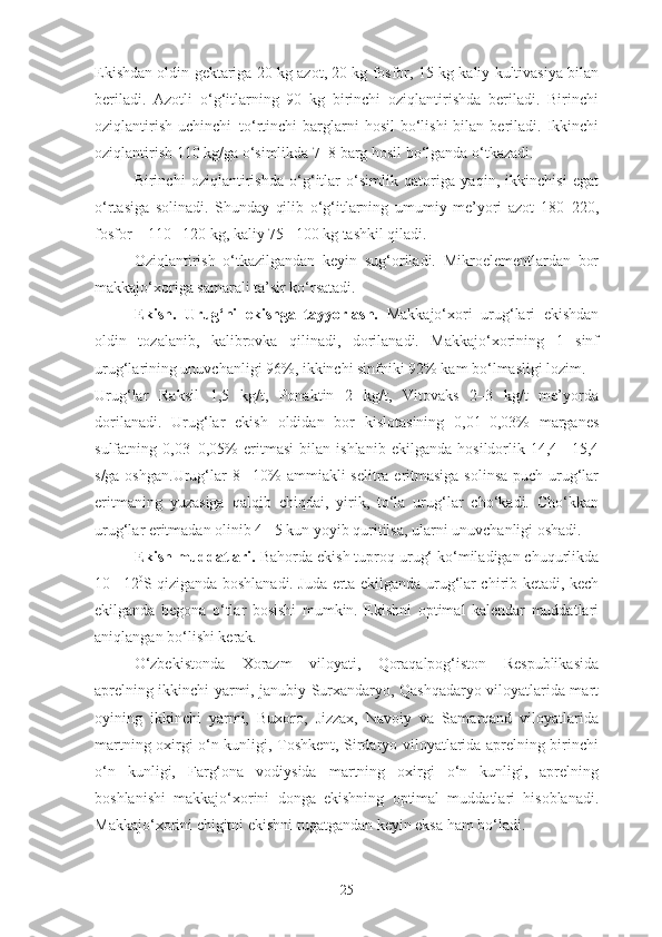 Ekishdan oldin gektariga 20 kg azot, 20 kg fosfor, 15 kg kaliy kultivasiya bilan
beriladi.   Azotli   o‘g‘itlarning   90   kg   birinchi   oziqlantirishda   beriladi.   Birinchi
oziqlantirish  uchinchi–to‘rtinchi   barglarni   hosil   bo‘lishi   bilan beriladi.  Ikkinchi
oziqlantirish 110 kg/ga o‘simlikda 7–8 barg hosil bo‘lganda o‘tkazadi.
Birinchi   oziqlantirishda   o‘g‘itlar   o‘simlik   qatoriga   yaqin,   ikkinchisi   egat
o‘rtasiga   solinadi.   Shunday   qilib   o‘g‘itlarning   umumiy   me’yori   azot   180–220,
fosfor – 110 –120 kg, kaliy 75 –100 kg tashkil qiladi.
Oziqlantirish   o‘tkazilgandan   keyin   sug‘oriladi.   Mikroelementlardan   bor
makkajo‘xoriga samarali ta’sir ko‘rsatadi.
Ekish.   Urug‘ni   ekishga   tayyorlash.   Makkajo‘xori   urug‘lari   ekishdan
oldin   tozalanib,   kalibrovka   qilinadi,   dorilanadi.   Makkajo‘xorining   1   sinf
urug‘larining unuvchanligi 96%, ikkinchi sinfniki 92% kam bo‘lmasligi lozim.
Urug‘lar   Raksil   1,5   kg/t,   Ponaktin   2   kg/t,   Vitovaks   2–3   kg/t   me’yorda
dorilanadi.   Urug‘lar   ekish   oldidan   bor   kislotasining   0,01–0,03%   marganes
sulfatning   0,03–0,05%   eritmasi   bilan   ishlanib   ekilganda   hosildorlik   14,4   –15,4
s/ga oshgan.Urug‘lar 8 –10% ammiakli  selitra eritmasiga solinsa puch urug‘lar
eritmaning   yuzasiga   qalqib   chiqdai,   yirik,   to‘la   urug‘lar   cho‘kadi.   Cho‘kkan
urug‘lar eritmadan olinib 4 –5 kun yoyib quritilsa, ularni unuvchanligi oshadi.
Ekish muddatlari.  Bahorda ekish tuproq urug‘ ko‘miladigan chuqurlikda
10 –12 0
S qiziganda boshlanadi. Juda erta ekilganda urug‘lar chirib ketadi, kech
ekilganda   begona   o‘tlar   bosishi   mumkin.   Ekishni   optimal   kalendar   muddatlari
aniqlangan bo‘lishi kerak.
O‘zbekistonda   Xorazm   viloyati,   Qoraqalpog‘iston   Respublikasida
aprelning ikkinchi yarmi, janubiy Surxandaryo, Qashqadaryo viloyatlarida mart
oyining   ikkinchi   yarmi,   Buxoro,   Jizzax,   Navoiy   va   Samarqand   viloyatlarida
martning oxirgi o‘n kunligi, Toshkent, Sirdaryo viloyatlarida aprelning birinchi
o‘n   kunligi,   Farg‘ona   vodiysida   martning   oxirgi   o‘n   kunligi,   aprelning
boshlanishi   makkajo‘xorini   donga   ekishning   optimal   muddatlari   hisoblanadi.
Makkajo‘xorini chigitni ekishni tugatgandan keyin eksa ham bo‘ladi.
25 