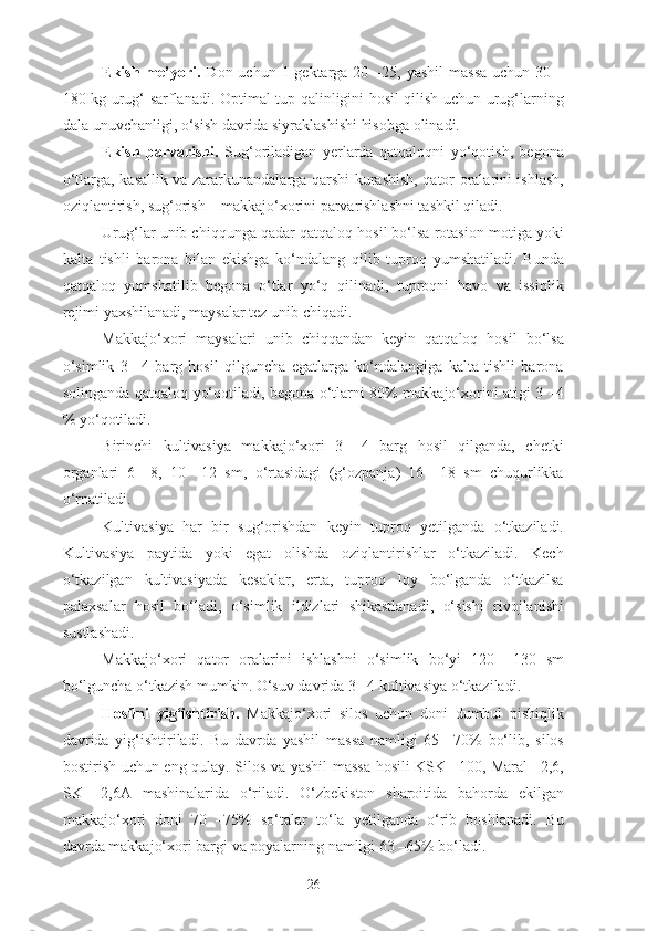 Ekish me’yori.   Don uchun 1 gektarga 20 –25, yashil  massa  uchun 30 –
180 kg urug‘ sarflanadi. Optimal tup qalinligini hosil qilish uchun urug‘larning
dala unuvchanligi, o‘sish davrida siyraklashishi hisobga olinadi.
Ekish   parvarishi.   Sug‘oriladigan   yerlarda   qatqaloqni   yo‘qotish,   begona
o‘tlarga, kasallik va zararkunandalarga qarshi kurashish, qator oralarini ishlash,
oziqlantirish, sug‘orish – makkajo‘xorini parvarishlashni tashkil qiladi.
Urug‘lar unib chiqqunga qadar qatqaloq hosil bo‘lsa rotasion motiga yoki
kalta   tishli   barona   bilan   ekishga   ko‘ndalang   qilib   tuproq   yumshatiladi.   Bunda
qatqaloq   yumshatilib   begona   o‘tlar   yo‘q   qilinadi,   tuproqni   havo   va   issiqlik
rejimi yaxshilanadi, maysalar tez unib chiqadi.
Makkajo‘xori   maysalari   unib   chiqqandan   keyin   qatqaloq   hosil   bo‘lsa
o‘simlik   3   –4   barg   hosil   qilguncha   egatlarga   ko‘ndalangiga   kalta   tishli   barona
solinganda qatqaloq yo‘qotiladi, begona o‘tlarni 80% makkajo‘xorini atigi 3 –4
% yo‘qotiladi.
Birinchi   kultivasiya   makkajo‘xori   3   –4   barg   hosil   qilganda,   chetki
organlari   6   –8,   10   –12   sm,   o‘rtasidagi   (g‘ozpanja)   16   –18   sm   chuqurlikka
o‘rnatiladi.
Kultivasiya   har   bir   sug‘orishdan   keyin   tuproq   yetilganda   o‘tkaziladi.
Kultivasiya   paytida   yoki   egat   olishda   oziqlantirishlar   o‘tkaziladi.   Kech
o‘tkazilgan   kultivasiyada   kesaklar,   erta,   tuproq   loy   bo‘lganda   o‘tkazilsa
palaxsalar   hosil   bo‘ladi,   o‘simlik   ildizlari   shikastlanadi,   o‘sishi   rivojlanishi
sustlashadi.
Makkajo‘xori   qator   oralarini   ishlashni   o‘simlik   bo‘yi   120   –130   sm
bo‘lguncha o‘tkazish mumkin. O‘suv davrida 3 –4 kultivasiya o‘tkaziladi.
Hosilni   yig‘ishtirish.   Makkajo‘xori   silos   uchun   doni   dumbul   pishiqlik
davrida   yig‘ishtiriladi.   Bu   davrda   yashil   massa   namligi   65   –70%   bo‘lib,   silos
bostirish uchun eng qulay. Silos va yashil massa hosili KSK –100, Maral –2,6,
SK   –2,6A   mashinalarida   o‘riladi.   O‘zbekiston   sharoitida   bahorda   ekilgan
makkajo‘xori   doni   70   –75%   so‘talar   to‘la   yetilganda   o‘rib   boshlanadi.   Bu
davrda makkajo‘xori bargi va poyalarning namligi 63 –65% bo‘ladi.
26 