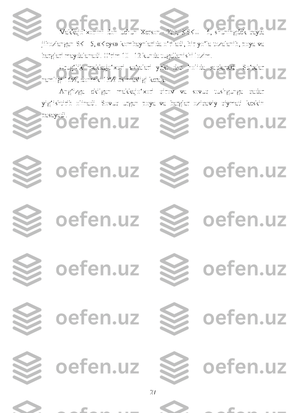 Makkajo‘xoriini   don   uchun   Xerson   –200,   KSKU   –6,   shuningdek   qayta
jihozlangan SK –5, «Keys» kombaynlarida o‘riladi, bir yo‘la tozalanib, poya va
barglari maydalanadi.  O‘rim 10 –12 kunda tugallanishi lozim.
Urug‘lik   makkajo‘xori   so‘talari   yoki   don   holida   saqlanadi.   So‘talar
namligi 16%, donniki 13% oshmasligi kerak.
Ang‘izga   ekilgan   makkajo‘xori   qirov   va   sovuq   tushgunga   qadar
yig‘ishtirib   olinadi.   Sovuq   urgan   poya   va   barglar   oziqaviy   qiymati   keskin
pasayadi.
27 