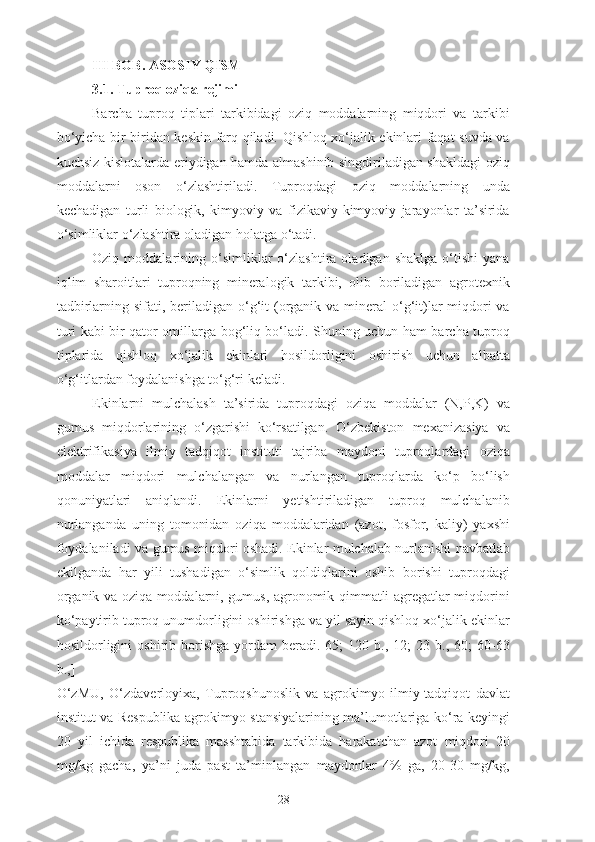 III  BOB. ASOSIY QISM
3.1. Tuproq oziqa rejimi
Barcha   tuproq   tiplari   tarkibidagi   oziq   moddalarning   miqdori   va   tarkibi
bo‘yicha bir biridan keskin farq qiladi. Qishloq xo‘jalik ekinlari faqat suvda va
kuchsiz kislotalarda eriydigan hamda almashinib singdiriladigan shakldagi oziq
moddalarni   oson   o‘zlashtiriladi.   Tuproqdagi   oziq   moddalarning   unda
kechadigan   turli   biologik,   kimyoviy   va   fizikaviy-kimyoviy   jarayonlar   ta’sirida
o‘simliklar o‘zlashtira oladigan holatga o‘tadi.
Oziq  moddalarining   o‘simliklar   o‘zlashtira   oladigan   shaklga   o‘tishi   yana
iqlim   sharoitlari   tuproqning   mineralogik   tarkibi,   olib   boriladigan   agrotexnik
tadbirlarning sifati, beriladigan o‘g‘it  (organik va mineral  o‘g‘it)lar  miqdori  va
turi kabi bir qator omillarga bog‘liq bo‘ladi. Shuning uchun ham barcha tuproq
tiplarida   qishloq   xo‘jalik   ekinlari   hosildorligini   oshirish   uchun   albatta
o‘g‘itlardan foydalanishga to‘g‘ri keladi.
Ekinlarni   mulchalash   ta’sirida   tuproqdagi   oziqa   moddalar   (N,P,K)   va
gumus   miqdorlarining   o‘zgarishi   ko‘rsatilgan.   O‘zbekiston   mexanizasiya   va
elektrifikasiya   ilmiy   tadqiqot   instituti   tajriba   maydoni   tuproqlardagi   oziqa
moddalar   miqdori   mulchalangan   va   nurlangan   tuproqlarda   ko‘p   bo‘lish
qonuniyatlari   aniqlandi.   Ekinlarni   yetishtiriladigan   tuproq   mulchalanib
nurlanganda   uning   tomonidan   oziqa   moddalaridan   (azot,   fosfor,   kaliy)   yaxshi
foydalaniladi va gumus miqdori oshadi. Ekinlar mulchalab nurlanishi navbatlab
ekilganda   har   yili   tushadigan   o‘simlik   qoldiqlarini   oshib   borishi   tuproqdagi
organik va oziqa moddalarni, gumus, agronomik qimmatli agregatlar miqdorini
ko‘paytirib tuproq unumdorligini oshirishga va yil sayin qishloq xo‘jalik ekinlar
hosildorligini   oshirib  borishga   yordam   beradi.[65;   120  b.,   12;   23   b.,  60;   60-63
b.,]
O‘zMU,   O‘zdaverloyixa,   Tuproqshunoslik   va   agrokimyo   ilmiy-tadqiqot   davlat
institut va Respublika agrokimyo stansiyalarining ma’lumotlariga ko‘ra keyingi
20   yil   ichida   respublika   masshtabida   tarkibida   harakatchan   azot   miqdori   20
mg/kg   gacha,   ya’ni   juda   past   ta’minlangan   maydonlar   4%   ga,   20-30   mg/kg,
28 