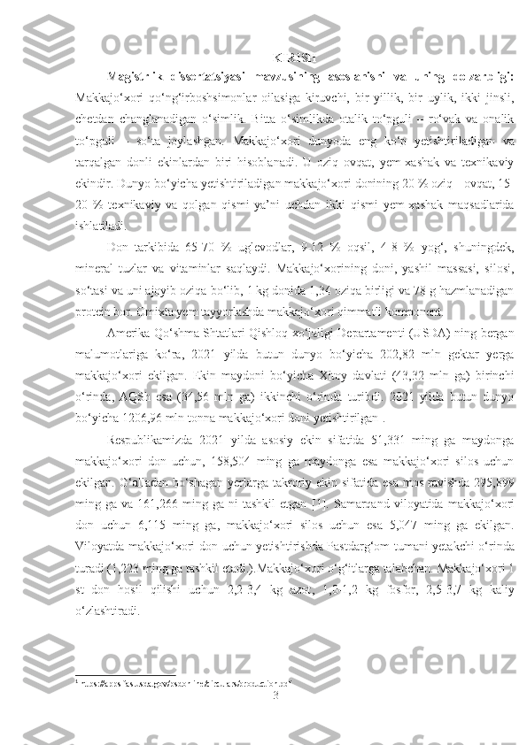 KIRISH
Magistrlik   dissertatsiyasi   mavzusining   asoslanishi   va   uning   dolzarbligi:
Makkajo‘xori   qo‘ng‘irboshsimonlar   oilasiga   kiruvchi,   bir   yillik,   bir   uylik,   ikki   jinsli,
chetdan   changlanadigan   o‘simlik.   Bitta   o‘simlikda   otalik   to‘pguli   –   ro‘vak   va   onalik
to‘pguli   –   so‘ta   joylashgan.   Makkajo‘xori   dunyoda   eng   ko‘p   yetishtiriladigan   va
tarqalgan   donli   ekinlardan   biri   hisoblanadi.   U   oziq   ovqat,   yem-xashak   va   texnikaviy
ekindir. Dunyo bo‘yicha yetishtiriladigan makkajo‘xori donining 20 % oziq - ovqat, 15-
20   %   texnikaviy   va   qolgan   qismi   ya’ni   uchdan   ikki   qismi   yem-xashak   maqsadlarida
ishlatiladi.
Don   tarkibida   65-70   %   uglevodlar,   9-12   %   oqsil,   4-8   %   yog‘,   shuningdek,
mineral   tuzlar   va   vitaminlar   saqlaydi.   Makkajo‘xorining   doni,   yashil   massasi,   silosi,
so‘tasi va uni ajoyib oziqa   bo‘lib, 1 kg donida 1,34 oziqa birligi va 78 g hazmlanadigan
protein bor. Omixta yem tayyorlashda makkajo‘xori qimmatli komponent.
Amerika Qo‘shma Shtatlari Qishloq xo‘jaligi Departamenti (USDA) ning bergan
malumotlariga   ko‘ra,   2021   yilda   butun   dunyo   bo‘yicha   202,82   mln   gektar   yerga
makkajo‘xori   ekilgan.   Ekin   maydoni   bo‘yicha   Xitoy   davlati   (43,32   mln   ga)   birinchi
o‘rinda,   AQSh   esa   (34,56   mln   ga)   ikkinchi   o‘rinda   turibdi.   2021   yilda   butun   dunyo
bo‘yicha 1206,96 mln tonna makkajo‘xori doni yetishtirilgan 1
.
Respublikamizda   2021   yilda   asosiy   ekin   sifatida   51,331   ming   ga   maydonga
makkajo‘xori   don   uchun,   158,504   ming   ga   maydonga   esa   makkajo‘xori   silos   uchun
ekilgan. G‘alladan bo‘shagan yerlarga takroriy ekin sifatida esa  mos  ravishda  295,899
ming  ga   va  161,266   ming  ga   ni   tashkil   etgan   [ 1 ].   Samarqand   viloyatida   makkajo‘xori
don   uchun   6,115   ming   ga,   makkajo‘xori   silos   uchun   esa   5,047   ming   ga   ekilgan.
Viloyatda makkajo‘xori don uchun yetishtirishda Pastdarg‘om tumani yetakchi o‘rinda
turadi (1,223 ming ga tashkil etadi.).Makkajo‘xori o‘g‘itlarga talabchan.  Makkajo‘xori 1
s t   don   hosil   qilishi   uchun   2,2-3,4   kg   azot ,   1,0-1,2   kg   fosfor,   2,5-3,7   kg   kaliy
o‘zlashtiradi. 
1
 https://apps.fas.usda.gov/psdonline/circulars/production.pdf
3 