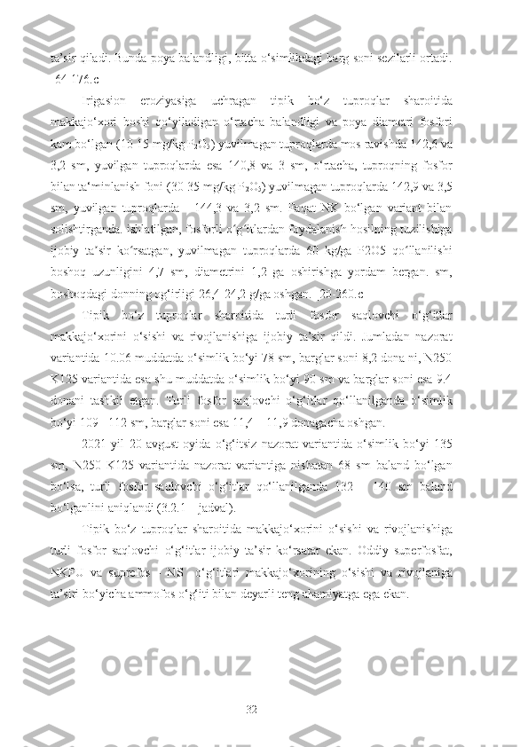 ta’sir qiladi. Bunda poya balandligi, bitta o‘simlikdagi barg soni sezilarli ortadi.
[ 64 -176.c]
Irigasion   eroziyasiga   uchragan   tipik   bo‘z   tuproqlar   sharoitida
makkajo‘xori   boshi   qo‘yiladigan   o‘rtacha   balandligi   va   poya   diametri   fosfori
kam bo‘lgan (10-15 mg/kg P
2 O
5 ) yuvilmagan tuproqlarda mos ravishda 142,6 va
3,2   sm,   yuvilgan   tuproqlarda   esa   140,8   va   3   sm,   o‘rtacha,   tuproqning   fosfor
bilan ta‘minlanish foni (30-35 mg/kg P
2 O
5 ) yuvilmagan tuproqlarda 142,9 va 3,5
sm,   yuvilgan   tuproqlarda   -   144,3   va   3,2   sm.   Faqat   NK   bo‘lgan   variant   bilan
solishtirganda. ishlatilgan, fosforli o g itlardan foydalanish hosilning tuzilishigaʻ ʻ
ijobiy   ta sir   ko rsatgan,   yuvilmagan   tuproqlarda   60   kg/ga   P2O5   qo llanilishi	
ʼ ʻ ʻ
boshoq   uzunligini   4,7   sm,   diametrini   1,2   ga   oshirishga   yordam   bergan.   sm,
boshoqdagi donning og‘irligi 26,4-24,2 g/ga oshgan. [20-260.c]
Tipik   bo‘z   tuproqlar   sharoitida   turli   fosfor   saqlovchi   o‘g‘itlar
makkajo‘xorini   o‘sishi   va   rivojlanishiga   ijobiy   ta’sir   qildi.   Jumladan   nazorat
variantida 10.06 muddatda o‘simlik bo‘yi 78 sm, barglar soni 8,2 dona ni, N250
K125 variantida esa shu muddatda o‘simlik bo‘yi 90 sm va barglar soni esa 9.4
donani   tashkil   etgan.   Turli   fosfor   saqlovchi   o‘g‘itlar   qo‘llanilganda   o‘simlik
bo‘yi 109 - 112 sm, barglar soni esa 11,4 – 11,9 donagacha oshgan.
2021   yil   20   avgust   oyida   o‘g‘itsiz   nazorat   variantida   o‘simlik   bo‘yi   135
sm,   N250   K125   variantida   nazorat   variantiga   nisbatan   68   sm   baland   bo‘lgan
bo‘lsa,   turli   fosfor   saqlovchi   o‘g‘itlar   qo‘llanilganda   132   –   140   sm   baland
bo‘lganlini aniqlandi (3.2.1 – jadval).
Tipik   bo‘z   tuproqlar   sharoitida   makkajo‘xorini   o‘sishi   va   rivojlanishiga
turli   fosfor   saqlovchi   o‘g‘itlar   ijobiy   ta’sir   ko‘rsatar   ekan.   Oddiy   superfosfat,
NKFU   va   suprefos   -   NS     o‘g‘itlari   makkajo‘xorining   o‘sishi   va   rivojlaniga
ta’siri bo‘yicha ammofos o‘g‘iti bilan deyarli teng ahamiyatga ega ekan.
32 