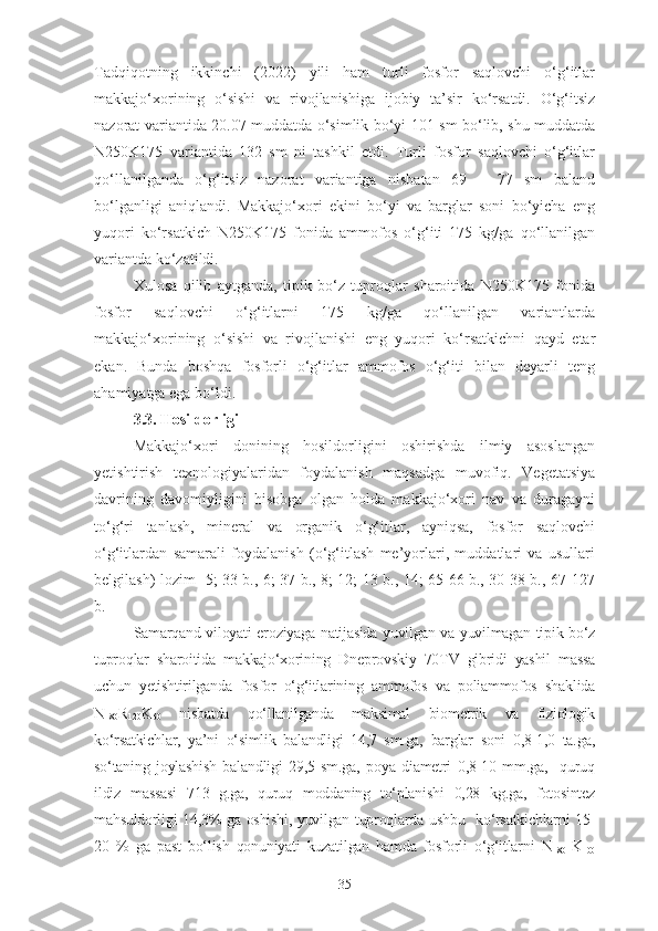 Tadqiqotning   ikkinchi   (2022)   yili   ham   turli   fosfor   saqlovchi   o‘g‘itlar
makkajo‘xorining   o‘sishi   va   rivojlanishiga   ijobiy   ta’sir   ko‘rsatdi.   O‘g‘itsiz
nazorat variantida 20.07 muddatda o‘simlik bo‘yi 101 sm bo‘lib, shu muddatda
N250K175   variantida   132   sm   ni   tashkil   etdi.   Turli   fosfor   saqlovchi   o‘g‘itlar
qo‘llanilganda   o‘g‘itsiz   nazorat   variantiga   nisbatan   69   –   77   sm   baland
bo‘ lganl igi   aniqlandi.   Makkajo‘xori   ekini   bo‘yi   va   barglar   soni   bo‘yicha   eng
yuqori   ko‘rsatkich   N250K175   fonida   ammofos   o‘g‘iti   175   kg/ga   qo‘llanilgan
variantda ko‘zatildi.
Xulosa   qilib   aytganda,   tipik   bo‘z   tuproqlar   sharoitida   N250K175   fonida
fosfor   saqlovchi   o‘g‘itlarni   175   kg/ga   qo‘llanilgan   variantlarda
makkajo‘xorining   o‘sishi   va   rivojlanishi   eng   yuqori   ko‘rsatkichni   qayd   etar
ekan.   Bunda   boshqa   fosforli   o‘g‘itlar   ammofos   o‘g‘iti   bilan   deyarli   teng
ahamiyatga ega bo‘ldi.
3.3. Hosildorligi
Makkajo‘xori   donining   hosildorligini   oshirishda   ilmiy   asoslangan
yetishtirish   texnologiyalaridan   foydalanish   maqsadga   muvofiq.   Vegetatsiya
davrining   davomiyligini   hisobga   olgan   holda   makkajo‘xori   nav   va   duragayni
to‘g‘ri   tanlash,   mineral   va   organik   o‘g‘itlar,   ayniqsa,   fosfor   saqlovchi
o‘g‘itlardan   samarali   foydalanish   (o‘g‘itlash   me’yorlari,   muddatlari   va   usullari
belgilash) lozim [5; 33 b., 6; 37 b., 8; 12; 13 b., 14; 65-66 b., 30-38 b., 67-127
b.]
Samarqand viloyati eroziyaga natijasida yuvilgan va yuvilmagan tipik bo‘z
tuproqlar   sharoitida   makkajo‘xorining   Dneprovskiy   70TV   gibridi   yashil   massa
uchun   yetishtirilganda   fosfor   o‘g‘itlarining   ammofos   va   poliammofos   shaklida
N
180 R
120 K
60   nisbatda   qo‘llanilganda   maksimal   biometrik   va   fiziologik
ko‘rsatkichlar,   ya’ni   o‘simlik   balandligi   14,7   sm.ga,   barglar   soni   0,8-1,0   ta.ga,
so‘taning   joylashish   balandligi   29,5   sm.ga,   poya   diametri   0,8-10   mm.ga,     quruq
ildiz   massasi   713   g.ga,   quruq   moddaning   to‘planishi   0,28   kg.ga,   fotosintez
mahsuldorligi 14,3% ga oshishi, yuvilgan tuproqlarda ushbu   ko‘rsatkichlarni 15-
20   %   ga   past   bo‘lish   qonuniyati   kuzatilgan   hamda   fosforli   o‘g‘itlarni   N
180   K
100
35 