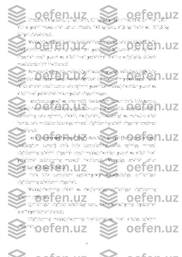 O‘rtacha 2.8 kg azot, 1,1 kg fosfor, 3,1 kg kaliy  deb olinsa 65 st don hosili, 500-
700   st   yashil   massa   olish   uchun   o‘rtacha   182   kg   azot,   71,5   kg   fosfor   va     201,5   kg
kaliyni o‘zlashtiradi.
Makkajo‘xori ekini boshqa donli ekinlarga nisbatan oziq moddalarni ko‘p
o‘zlashtirib   ketadi,   shuning   uchun   uni   yetishtirishda   tuproq   oziq   rejimini
o‘rganish   orqali   yuqori   va   sifatli   hosil   yetishtirish   qishloq   xo‘jaligida   dolzarb
masalalardan biri hisoblanadi.
Samarqand viloyatida makkajo‘xori katta maydonga ekiladigan tipik bo‘z
tuproqlar sharoitida makkajo‘xorini o‘g‘itlash tizimlarini ilmiy asoslangan holda
ishlab chiqish orqali tuproq oziq rejimini yaxshilash makkajo‘xoridan yuqori va
sifatli hosil yetishtirish imkoniyatlari o‘rganilmagan.
Tadqiqot   obyekti   va   predmeti:   Pastdarg‘om   tumani   tipik   bo‘z   tuproq,
makkajo‘xori o‘simligi olingan, tipik bo‘z tuproqlar sharoitida uning oziqlanishi,
tuproqning   oziq   rejimini,   o‘sishi,   rivojlanishi,   hosildorligi   va   mahsulot   sifati
hamda oziq moddalar balansiga mineral o‘g‘itlarning ta‘siri o‘rganish predmeti
hisoblanadi.
Tadqiqot maqsadi va vazifalari:  Zarafshon vodiysi (Samarqand viloyati
Pastdarg‘om   tumani)   tipik   bo‘z   tuproqlarning   oziqa   rejimiga   mineral
o‘g‘itlarning   ta‘sirini   o‘rganish   orqali   makkajo‘xoridan   yuqori   va   sifatli   hosil
yetishtirish   tadqiqotning   maqsadi   hisoblanadi.   Maqsadga   erishish   uchun
qo‘yidagi vazifalar bajarildi:
Tipik   bo‘z   tuproqlarni   agrokimyoviy   xususiyatlariga   qo‘llanilgan
o‘g‘itlarning ta’sirlarini o‘rganish; 
Makkajo‘xorining   o‘sishi   va   rivojlanishiga   qo‘llanilgan   o‘g‘itlarning
ta’sirini o‘rganish;
Qo‘llanilgan   o‘g‘itlar   tarkibidagi   azot,   fosfor   va   kaliyning   foydalanish
koeffisiyentlari aniqlanadi;
O‘g‘itlarning   makkajo‘xorining   hosildorligi   va   hosil   sifatiga   ta’siri ni
o‘rganish;
4 