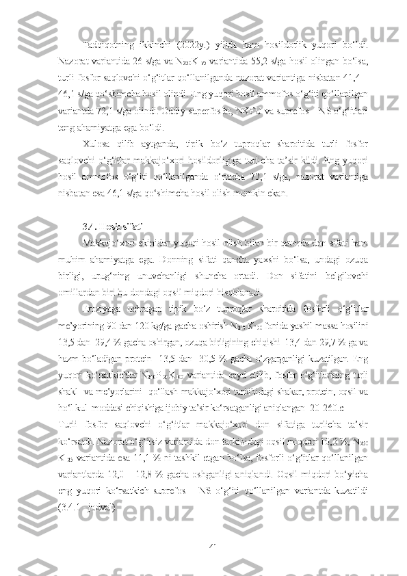 Tadqiqotning   ikkinchi   (2022y.)   yilida   ham   hosildorlik   yuqori   bo‘ldi.
Nazorat variantida 26 s/ga va N
250 K
175   variantida 55,2 s/ga hosil olingan bo‘lsa,
turli fosfor saqlovchi o‘g‘itlar qo‘llanilganda nazorat variantiga nisbatan 41,4 –
46,1 s/ga qo‘shimcha hosil olindi. Eng yuqori hosil ammofos o‘g‘iti qo‘llanilgan
variantda 72,1 s/ga olindi. Oddiy superfosfat, NKFU va suprefos – NS o‘g‘itlari
teng ahamiyatga ega bo‘ldi.
Xulosa   qilib   aytganda,   tipik   bo‘z   tuproqlar   sharoitida   turli   fosfor
saqlovchi   o‘g‘itlar   makkajo‘xori   hosildorligiga   turlicha   ta’sir   kildi.   Eng   yuqori
hosil   ammofos   o‘g‘iti   qo‘llanilganda   o‘rtacha   72,1   s/ga,   nazorat   variantiga
nisbatan esa 46,1 s/ga qo‘shimcha hosil olish mumkin ekan.
3.4. Hosil sifati
Makkajo‘xori ekinidan yuqori hosil olish bilan bir qatorda don sifati ham
muhim   ahamiyatga   ega.   Donning   sifati   qancha   yaxshi   bo‘lsa,   undagi   ozuqa
birligi,   urug‘ning   unuvchanligi   shuncha   ortadi.   Don   sifatini   belgilovchi
omillardan biri bu dondagi oqsil miqdori hisoblanadi.
Eroziyaga   uchragan   tipik   bo‘z   tuproqlar   sharoitida   fosforli   o‘g‘itlar
me’yorining 90 dan 120 kg/ga gacha oshirish N
240  K
100  fonida yashil massa hosilini
13,5 dan  29,4 % gacha oshirgan, ozuqa birligining chiqishi  13,4 dan 29,7 % ga va
hazm   bo‘ladigan   protein     13,5   dan     30,5   %   gacha   o‘zgarganligi   kuzatilgan.   Eng
yuqori   ko‘rsatkichlar   N
240 P
120 K
100   variantida   qayd  etilib,   fosfor   o‘g‘itlarining  turli
shakl   va me’yorlarini   qo‘llash makkajo‘xori tarkibidagi shakar, protein, oqsil va
ho‘l kul  moddasi chiqishiga ijobiy ta’sir ko‘rsatganligi aniqlangan [20- 260.c]
Turli   fosfor   saqlovchi   o‘g‘itlar   makkajo‘xori   don   sifatiga   turlicha   ta’sir
ko‘rsatdi. Nazorat o‘g‘itsiz variantida don tarkibidagi oqsil miqdori 10,2 %, N
250
K
125   variantida esa 11,1 % ni tashkil etgan bo‘lsa, fosforli o‘g‘itlar qo‘llanilgan
variantlarda 12,0 – 12,8 % gacha oshganligi  aniqlandi. Oqsil  miqdori  bo‘yicha
eng   yuqori   ko‘rsatkich   suprefos   –   NS   o‘g‘iti   qo‘llanilgan   variantda   kuzatildi
(3.4.1 - jadval).
41 