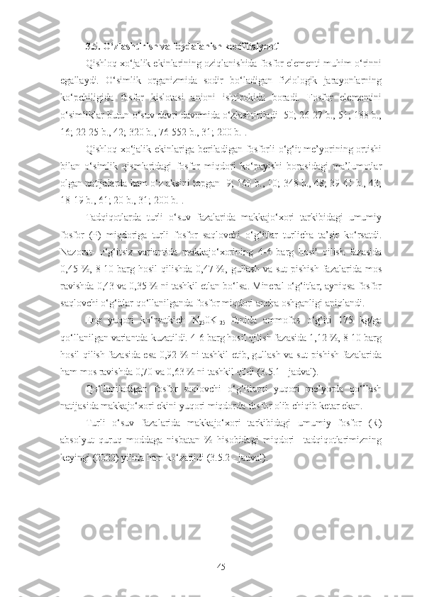 3.5. O‘zlashtirish va foydalanish koeffitsiyenti
Qishloq xo‘jalik ekinlarining oziqlanishida fosfor elementi muhim o‘rinni
egallaydi.   O‘simlik   organizmida   sodir   bo‘ladigan   fiziologik   jarayonlarning
ko‘pchiligida   fosfor   kislotasi   anioni   ishtirokida   boradi.   Fosfor   elementini
o‘simliklar butun o‘suv davri davomida o‘zlashtiriladi [50; 26-27 b., 51; 188 b.,
16; 22-25 b. ,  42; 320 b. ,  76-552 b. ,  31 ;  200 b.].
Qishloq xo‘jalik ekinlariga beriladigan fosforli  o‘g‘it me’yorining ortishi
bilan   o‘simlik   qismlaridagi   fosfor   miqdori   ko‘payishi   borasidagi   ma’lumotlar
olgan natijalarda ham o‘z aksini topgan [9; 160 b., 10; 348 b., 48; 39-41 b., 43;
18-19 b., 61; 20 b., 31; 200 b.].
Tadqiqotlarda   turli   o‘suv   fazalarida   makkajo‘xori   tarkibidagi   umumiy
fosfor   (P)   miqdoriga   turli   fosfor   saqlovchi   o‘g‘itlar   turlicha   ta’sir   ko‘rsatdi.
Nazorat-   o‘g‘itsiz   variantida   makkajo‘xorining   4-6   barg   hosil   qilish   fazasida
0,45 %, 8-10 barg hosil  qilishda 0,47 %, gullash  va sut  pishish  fazalarida mos
ravishda 0,43 va 0,35 % ni tashkil etlan bo‘lsa. Mineral o‘g‘itlar, ayniqsa fosfor
saqlovchi o‘g‘itlar qo‘llanilganda fosfor miqdori ancha oshganligi aniqlandi.
Eng   yuqori   ko‘rsatkich   N
25 0K
125   fonida   ammofos   o‘g‘iti   175   kg/ga
qo‘llanilgan variantda kuzatildi.  4-6 barg hosil qilish fazasida 1,12 %, 8-10 barg
hosil qilish fazasida esa 0,92 % ni tashkil etib, gullash va sut pishish fazalarida
ham mos ravishda 0,70 va 0,63 % ni tashkil qildi (3.5.1 - jadval).
Qo‘llaniladigan   fosfor   saqlovchi   o‘g‘itlarni   yuqori   me’yorda   qo‘llash
natijasida makkajo‘xori ekini yuqori miqdorda fosfor olib chiqib ketar ekan.
Turli   o‘suv   fazalarida   makkajo‘xori   tarkibidagi   umumiy   fosfor   (R)
absolyut   quruq   moddaga   nisbatan   %   hisobidagi   miqdori     tadqiqotlarimizning
keyingi (2022) yilida ham ko‘zatildi (3.5.2 - jadval).
45 