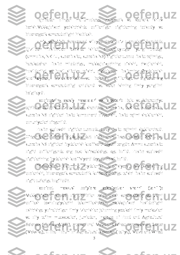 Tajribadan   olingan   ma’lumotlarga   matematik   va   statistik   ishlov
berish.Makkajo‘xori   yetishtirishda   qo‘llanilgan   o‘g‘itlarning   iqtisodiy   va
bioenergetik samaradorligini hisoblash.
Ilmiy   yangiligi:   Samarqand   viloyati   tipik   bo‘z   tuproqlari   sharoitida
Qizilqum   fosforitlari   asosida   ishlab   chiqarilayotgan   yangi   tipdagi
(ammofos, NKFU, superfosfat,  suprefos-NS ) o‘g‘itlar tuproq fosfat rejimiga,
harakatchan   fosfor   miqdoriga,   makkajo‘xorining   o‘sishi,   rivojlanishi,
hosildorligi   va   hosil   sifatiga   ta‘siri,   o‘g‘itlardan   fosforning   foydalanish
koeffisiyenti,   o‘zlashtirilishi   va   balansi,   qo‘llanilgan   o‘g‘itlarning
bioenergetik   samaradorligi   aniqlandi   va   bular   ishning   ilmiy   yangilini
belgilaydi.
Tadqiqotning   asosiy   masalalari   va   farazlari:   Dala   va   labaratoriya
tajribalarida   tipik   bo‘z   tuproqlar   sharoitida   ammofos,   NKFU,   superfosfat,
suprefos-NS   o‘g‘itlari   fosfat   komponenti   o‘zgarishi,   fosfat   rejimi   shakllanishi,
qonuniyatlari o‘rganildi.
Fosfor   saqlovchi   o‘g‘itlar   tuproqda   qulay   fosfat   rejimini   shakllantiradi.
O‘rganilgan   o‘g‘itlar   ichida   standart   o‘g‘it   ammofosga   nisbatan   NKFU   va
suprefos-NS o‘g‘itlari foydalanish koeffisenti deyarli tengdir. Ammo superfosfat
o‘g‘iti   qo‘llanilganda   eng   past   ko‘rsatkichga   ega   bo‘ldi.   Fosfor   saqlovchi
o‘g‘itlarining foydalanish koeffisiyenti deyarli bir xil bo‘ldi.
O‘g‘itlardan   fosforning   foydalanish   koeffisiyenti,   o‘zlashtirishning
qoplanishi,   bioenergetik   samaradorlik   ko‘rsatkichlariga   ta‘siri   fosfor   saqlovchi
o‘g‘it turlariga bog‘liqdir.
Tadqiqot   mavzusi   bo yicha   adabiyotlar   sharhi   (tahlili):ʻ
Makkajo‘xorini   mineral   o‘g‘itlar   bilan   oziqlantirish   samaradorligi   va   ularni
qo‘llash   texnologiyalarini   takomillashtirish,   makkajo‘xori   hosildorligini
oshirishga   yo‘naltirilgan   ilmiy   izlanishlar   jahonning   yetakchi   ilmiy   markazlari
va   oliy   ta’lim   muassasalari,   jumladan,   Institute   of   Food   and   Agricultural
Sciences (Florida, AQSh), International   Maize and Wheat Improvement Center
(Meksika), Global Forum on Agricultural Research  (Italiya), Maize and Wheat
5 