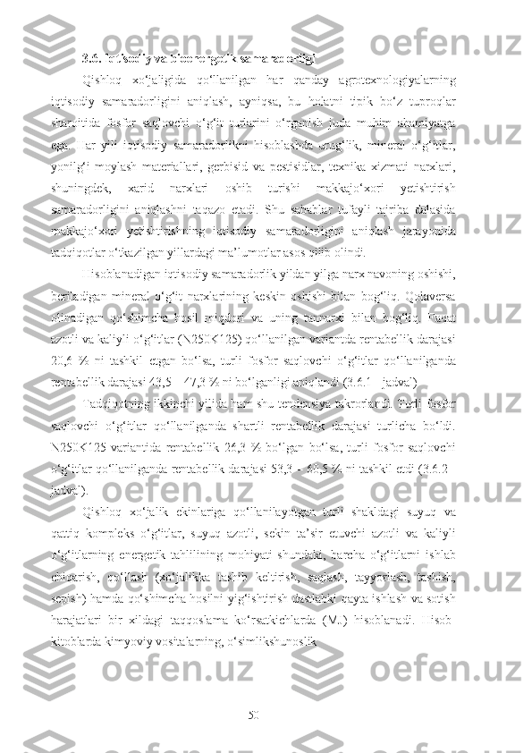 3.6. Iqtisodiy va bioenergetik samaradorligi
Qishloq   xo‘jaligida   qo‘llanilgan   har   qanday   agrotexnologiyalarning
iqtisodiy   samaradorligini   aniqlash,   ayniqsa,   bu   holatni   tipik   bo‘z   tuproqlar
sharoitida   fosfor   saqlovchi   o‘g‘it   turlarini   o‘rganish   juda   muhim   ahamiyatga
ega.   Har   yili   iqtisodiy   samaradorlikni   hisoblashda   urug‘lik,   mineral   o‘g‘itlar,
yonilg‘i-moylash   materiallari,   gerbisid   va   pestisidlar,   texnika   xizmati   narxlari,
shuningdek,   xarid   narxlari   oshib   turishi   makkajo‘xori   yetishtirish
samaradorligini   aniqlashni   taqazo   etadi.   Shu   sabablar   tufayli   tajriba   dalasida
makkajo‘xori   yetishtirishning   iqtisodiy   samaradorligini   aniqlash   jarayonida
tadqiqotlar o‘tkazilgan yillardagi ma’lumotlar asos qilib olindi.
Hisoblanadigan iqtisodiy samaradorlik yildan yilga narx navoning oshishi,
beriladigan   mineral   o‘g‘it   narxlarining   keskin   oshishi   bilan   bog‘liq.   Qolaversa
olinadigan   qo‘shimcha   hosil   miqdori   va   uning   tannarxi   bilan   bog‘liq.   Faqat
azotli va kaliyli o‘g‘itlar (N250K125) qo‘llanilgan variantda rentabellik darajasi
20,6   %   ni   tashkil   etgan   bo‘lsa,   turli   fosfor   saqlovchi   o‘g‘itlar   qo‘llanilganda
rentabellik darajasi 43,5 – 47,3 % ni bo‘lganligi aniqlandi (3.6.1 - jadval)
Tadqiqotning ikkinchi yilida ham shu tendensiya takrorlandi. Turli fosfor
saqlovchi   o‘g‘itlar   qo‘llanilganda   shartli   rentabellik   darajasi   turlicha   bo‘ldi.
N250K125   variantida   rentabellik   26,3   %   bo‘lgan   bo‘lsa,   turli   fosfor   saqlovchi
o‘g‘itlar qo‘llanilganda rentabellik darajasi 53,3 – 60,5 % ni tashkil etdi (3.6.2 -
jadval).
Qishloq   xo‘jalik   ekinlariga   qo‘llanilayotgan   turli   shakldagi   suyuq   va
qattiq   kompleks   o‘g‘itlar,   suyuq   azotli,   sekin   ta’sir   etuvchi   azotli   va   kaliyli
o‘g‘itlarning   energetik   tahlilining   mohiyati   shundaki,   barcha   o‘g‘itlarni   ishlab
chiqarish,   qo‘llash   (xo‘jalikka   tashib   keltirish,   saqlash,   tayyorlash,   tashish,
sepish) hamda qo‘shimcha hosilni yig‘ishtirish dastlabki qayta ishlash va sotish
harajatlari   bir   xildagi   taqqoslama   ko‘rsatkichlarda   (MJ)   hisoblanadi.   Hisob-
kitoblarda kimyoviy vositalarning, o‘simlikshunoslik
50 