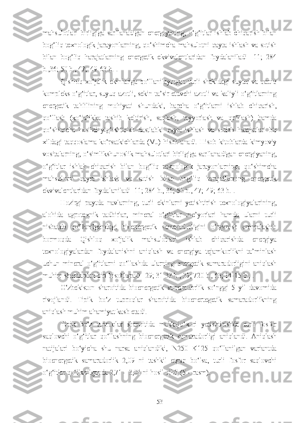 mahsulotlari   birligiga   sarflanadigan   energiyaning,   o‘g‘itlar   ishlab   chiqarish   bilan
bog‘liq  texnologik jarayonlarning, qo‘shimcha  mahsulotni   qayta ishlash   va  sotish
bilan   bog‘liq   harajatlarning   energetik   ekvivalentlaridan   foydalaniladi   [11;   284
b.,36; 50 b., 47;  49-63 b.].
Qishloq   xo‘jalik   ekinlariga   qo‘llanilayotgan   turli   shakldagi   suyuq   va   qattiq
kompleks o‘g‘itlar, suyuq azotli, sekin ta’sir etuvchi azotli va kaliyli o‘g‘itlarning
energetik   tahlilining   mohiyati   shundaki,   barcha   o‘g‘itlarni   ishlab   chiqarish,
qo‘llash   (xo‘jalikka   tashib   keltirish,   saqlash,   tayyorlash   va   qo‘llash)   hamda
qo‘shimcha   hosilni   yig‘ishtirish   dastlabki   qayta   ishlash   va   sotish   harajatlari   bir
xildagi   taqqoslama   ko‘rsatkichlarda   (MJ)   hisoblanadi.   Hisob-kitoblarda   kimyoviy
vositalarning, o‘simlikshunoslik mahsulotlari birligiga sarflanadigan energiyaning,
o‘g‘itlar   ishlab   chiqarish   bilan   bog‘liq   texnologik   jarayonlarning,   qo‘shimcha
mahsulotni   qayta   ishlash   va   sotish   bilan   bog‘liq   harajatlarning   energetik
ekvivalentlaridan foydalaniladi [11; 284 b., 36; 50 b., 47;  49; 63 b.].
Hozirgi   paytda   navlarning,   turli   ekinlarni   yetishtirish   texnologiyalarining,
alohida   agrotexnik   tadbirlar,   mineral   o‘g‘itlar   me’yorlari   hamda   ularni   turli
nisbatda   qo‘llanilgandagi   bioenergetik   samaradorligini   o‘rganish   ommalashib
bormoqda   Qishloq   xo‘jalik   mahsulotlari   ishlab   chiqarishda   energiya
texnologiyalardan   foydalanishni   aniqlash   va   energiya   tejamkorlikni   ta’minlash
uchun   mineral   o‘g‘itlarni   qo‘llashda   ularning   energetik   samaradorligini   aniqlash
muhim shartlardan biri hisoblanadi [ 29; 31-33 b., 39; 720 b., 63; 14-15 b.,].
O‘zbekiston   sharoitida   bioenergetik   samaradorlik   so‘nggi   5   yil   davomida
rivojlandi.   Tipik   bo‘z   tuproqlar   sharoitida   bioenertegetik   samaradorlikning
aniqlash muhim ahamiyat kasb etadi.
Tipik   bo‘z   tuproqlar   sharoitida   makkajo‘xori   yetishtirishda   turli   fosfor
saqlovchi   o‘g‘itlar   qo‘llashning   bioenergetik   samaradorligi   aniqlandi.   Aniqlash
natijalari   bo‘yicha   shu   narsa   aniqlandiki,   N250   K125   qo‘llanilgan   variantda
bioenergetik   samaradorlik   2,09   ni   tashkil   etgan   bo‘lsa,   turli   fosfor   saqlovchi
o‘g‘itlar qo‘llanilganda 2,71 – 3,01 ni hosil qildi (5 – rasm).
53 