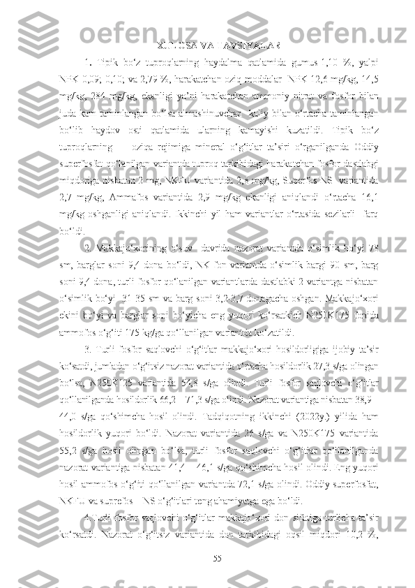 XULOSA VA TAVSIYALAR
1 .   Tipik   bo‘z   tuproqlarning   haydalma   qatlamida   gumus-1,10   %,   yalpi
NPK-0,09; 0,10; va 2,79 %, harakatchan oziq moddalar   NPK-12,6 mg/kg, 14,5
mg/kg,   284   mg/kg,   ekanligi   ya’ni   harakatchan   ammoniy   nitrat   va   fosfor   bilan
juda kam  taminlangan bo‘lsa almashinuvchan    kaliy bilan o‘rtacha  taminlangan
bo‘lib   haydov   osti   qatlamida   ularning   kamayishi   kuzatildi.   Tipik   bo‘z
tuproqlarning    
    oziqa   rejimiga   mineral   o‘g‘itlar   ta’siri   o‘rganilganda   Oddiy
superfosfat qo‘lanilgan variantda tuproq tarkibidagi harakatchan fosfor dastlabgi
miqdoriga nisbatan 2 mg, NKFU variantida 2,8 mg/kg, Superfos NS   variantida
2,7   mg/kg,   Ammafos   variantida   2,9   mg/kg   ekanligi   aniqlandi   o‘rtacha   16,1
mg/kg   oshganligi   aniqlandi.   Ikkinchi   yil   ham   variantlar   o‘rtasida   sezilarli     farq
bo‘ldi. 
2.   Makkajo‘xorining   o‘suv     davrida   nazorat   variantda   o‘simlik   bo‘yi   78
sm,   barglar   soni   9,4   dona   bo‘ldi,   NK   fon   variantda   o‘simlik   bargi   90   sm,   barg
soni 9,4 dona, turli fosfor qo‘lanilgan variantlarda dastlabki 2 variantga nisbatan
o‘simlik bo‘yi   31-35 sm va barg soni 3,2-3,7 donagacha oshgan. Makkajo‘xori
ekini   bo‘yi   va   barglar   soni   bo‘yicha   eng   yuqori   ko‘rsatkich   N250K175   fonida
ammofos o‘g‘iti 175 kg/ga qo‘llanilgan variantda ko‘zatildi. 
3.   Turli   fosfor   saqlovchi   o‘g‘itlar   makkajo‘xori   hosildorligiga   ijobiy   ta’sir
ko‘satdi, jumladan o‘g‘itsiz nazorat variantida o‘rtacha hosildorlik 27,3 s/ga olingan
bo‘lsa,   N250K125   variantida   54,8   s/ga   olindi.   Turli   fosfor   saqlovchi   o‘g‘itlar
qo‘llanilganda hosildorlik 66,2 – 71,3 s/ga olindi. Nazorat variantiga nisbatan 38,9 –
44,0   s/ga   qo‘shimcha   hosil   olindi .   Tadqiqotning   ikkinchi   (2022y.)   yilida   ham
hosildorlik   yuqori   bo‘ldi.   Nazorat   variantida   26   s/ga   va   N250K175   variantida
55,2   s/ga   hosil   olingan   bo‘lsa,   turli   fosfor   saqlovchi   o‘g‘itlar   qo‘llanilganda
nazorat variantiga nisbatan 41,4 – 46,1 s/ga qo‘shimcha hosil olindi. Eng yuqori
hosil ammofos o‘g‘iti qo‘llanilgan variantda 72,1 s/ga olindi. Oddiy superfosfat,
NKFU va suprefos – NS o‘g‘itlari teng ahamiyatga ega bo‘ldi.
4.Turli   fosfor   saqlovchi   o‘g‘itlar   makkajo‘xori   don   sifatiga   turlicha   ta’sir
ko‘rsatdi.   Nazorat   o‘g‘itsiz   variantida   don   tarkibidagi   oqsil   miqdori   10,2   %,
55 