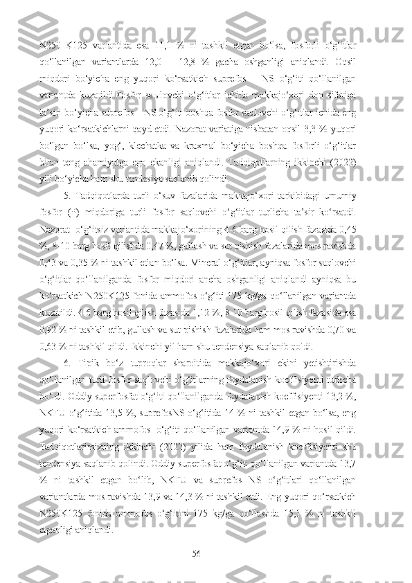 N250   K125   variantida   esa   11,1   %   ni   tashkil   etgan   bo‘lsa,   fosforli   o‘g‘itlar
qo‘llanilgan   variantlarda   12,0   –   12,8   %   gacha   oshganligi   aniqlandi.   Oqsil
miqdori   bo‘yicha   eng   yuqori   ko‘rsatkich   suprefos   –   NS   o‘g‘iti   qo‘llanilgan
variantda   kuzatildi.Fosfor   saыlovchi   o‘g‘itlar   ichida   makkajo‘xori   don   sifatiga
ta’siri bo‘yicha suprefos – NS o‘g‘iti boshqa fosfor saqlovchi o‘g‘itlar ichida eng
yuqori  ko‘rsatkichlarni  qayd etdi. Nazorat variatiga nisbatan oqsil  3,3 % yuqori
bo‘lgan   bo‘lsa,   yog‘,   klechatka   va   kraxmal   bo‘yicha   boshqa   fosforli   o‘g‘itlar
bilan   teng   ahamiyatga   ega   ekanligi   aniqlandi.   Tadqiqotlarning   ikkinchi   (2022)
yili bo‘yicha ham shu tendesiya saqlanib qolindi.
5.   Tadqiqotlarda   turli   o‘suv   fazalarida   makkajo‘xori   tarkibidagi   umumiy
fosfor   (P)   miqdoriga   turli   fosfor   saqlovchi   o‘g‘itlar   turlicha   ta’sir   ko‘rsatdi.
Nazorat- o‘g‘itsiz variantida makkajo‘xorining  4-6 barg hosil qilish fazasida 0,45
%, 8-10 barg hosil qilishda 0,47 %, gullash va sut pishish fazalarida mos ravishda
0,43 va 0,35 % ni tashkil etlan bo‘lsa. Mineral o‘g‘itlar, ayniqsa fosfor saqlovchi
o‘g‘itlar   qo‘llanilganda   fosfor   miqdori   ancha   oshganligi   aniqlandi   ayniqsa   bu
ko‘rsatkich N250K125 fonida ammofos o‘g‘iti 175 kg/ga qo‘llanilgan variantda
kuzatildi.  4-6 barg hosil qilish fazasida 1,12 %, 8-10 barg hosil qilish fazasida esa
0,92 % ni tashkil etib, gullash va sut pishish fazalarida ham mos ravishda 0,70 va
0,63 % ni tashkil qildi. Ikkinchi yil ham shu tendensiya saqlanib qoldi.
6.   Tipik   bo‘z   tuproqlar   sharoitida   makkajo‘xori   ekini   yetishtirishda
qo‘llanilgan turli fosfor saqlovchi o‘g‘itlarning foydalanish koeffisiyenti turlicha
bo‘ldi. Oddiy superfosfat o‘g‘iti qo‘llanilganda foydalanish koeffisiyenti 13,2 %,
NKFU o‘g‘itida 13,5 %, suprefosNS o‘g‘itida 14 % ni tashkil  etgan bo‘lsa, eng
yuqori ko‘rsatkich ammofos   o‘g‘iti qo‘llanilgan variantda 14,9 % ni hosil qildi.
Tadqiqotlarimizning   ikkinchi   (2022)   yilida   ham   foydalanish   koeffisiyenti   shu
tendensiya saqlanib qolindi. Oddiy superfosfat o‘g‘iti qo‘llanilgan variantda 13,7
%   ni   tashkil   etgan   bo‘lib,   NKFU   va   suprefos   NS   o‘g‘itlari   qo‘llanilgan
variantlarda mos ravishda 13,9 va 14,3 % ni tashkil etdi. Eng yuqori qo‘rsatkich
N250K125   fonida   ammofos   o‘g‘itini   175   kg/ga   qo‘llashda   15,1   %   ni   tashkil
etganligi aniqlandi.
56 