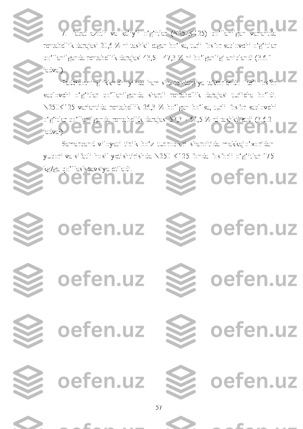 7.   Faqat   azotli   va   kaliyli   o‘g‘itlar   (N250K125)   qo‘llanilgan   variantda
rentabellik darajasi 20,6 % ni tashkil etgan bo‘lsa, turli fosfor saqlovchi o‘g‘itlar
qo‘llanilganda rentabellik darajasi 43,5 – 47,3 % ni bo‘lganligi aniqlandi (3.6.1 -
jadval)
Tadqiqotning  ikkinchi  yilida  ham  shu  tendensiya  takrorlandi. Turli   fosfor
saqlovchi   o‘g‘itlar   qo‘llanilganda   shartli   rentabellik   darajasi   turlicha   bo‘ldi.
N250K125   variantida   rentabellik   26,3   %   bo‘lgan   bo‘lsa,   turli   fosfor   saqlovchi
o‘g‘itlar qo‘llanilganda rentabellik darajasi 53,3 – 60,5 % ni tashkil etdi (3.6.2 -
jadval).
Samarqand   viloyati   tipik   bo‘z   tuproqlari   sharoitida   makkajo‘xoridan
yuqori va sifatli hosil yetishtirishda N250 K125 fonda fosforli o‘g‘itlar 175
kg/ga qo’llash tavsiya etiladi. 
57 