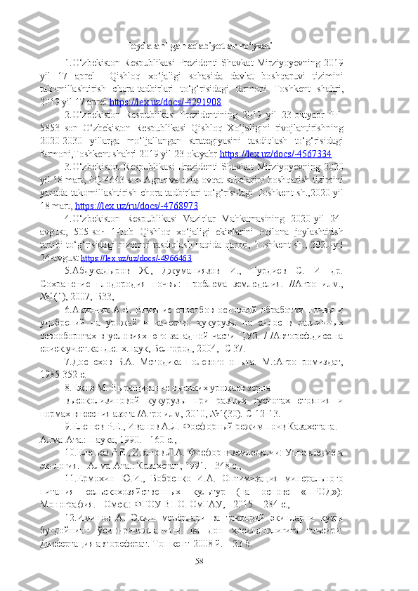 Foydalanilgan adabiyotlar ro‘yxati
1.O‘zbekiston   Respublikasi   Prezidenti   Shavkat   Mirziyoyev ning   2019
yil   17   aprel     Qishloq   xo‘jaligi   sohasida   davlat   boshqaruvi   tizimini
takomillashtirish   chora-tadbirlari   to‘g‘risidagi   farmoni   Toshkent   shahri,
2019 yil 17 aprel  https://lex.uz/docs/-4291908  
2.O‘zbekiston   Respublikasi   Prezidentining   2019   yil   23-oktyabr   PF-
5853   son   O‘zbekiston   Respublikasi   Qishloq   Xo‘jaligini   rivojlantirishning
2020-2030   yillarga   mo‘ljallangan   strategiyasini   tasdiqlash   to‘g‘risidagi
farmoni,Toshkent shahri 2019 yil 23-oktyabr  https://lex.uz/docs/-4567334  
3.O‘zbekiston   Respublikasi   Prezidenti   Shavkat   Mirziyoyev ning   2020
yil 18 mart, PQ-4643-son   Agrar va oziq-ovqat sohalarini boshqarish tizimini
yanada takomillashtirish chora tadbirlari to‘g‘risidagi   Toshkent sh.,2020 yil
18 mart,   https://lex.uz/ru/docs/-4768973  
4.O‘zbekiston   Respublikasi   Vazirlar   Mahkamasining   2020-yil   24-
avgust,   505-so n   1-bob   Qishloq   xo‘jaligi   ekinlarini   oqilona   joylashtirish
tartibi to‘g‘risidagi nizomni tasdiqlash haqida qarori,   Toshkent sh., 2020-yil
24-avgust   https://lex.uz/uz/docs/-4966463  
5. Абдукадыров   Ж.,   Джуманиязов   И.,   Турдиев   С.   И   др.
Сохранение   плодородия   почвы:   проблема   земледелия.   //Агро   илм.,
№1(1), 2007,-Б33 ,       
6. Акинчик   А.В.   Влияние   способов   основной   обработки   почвы   и
удобренe   на   урожай   и   качество   кукурузы   на   силос   в   различных
севооборотах   в   условиях   юго-западной   части   ЦУЗ.   /   /Автореф.дисс.на
соиск.уч.ст.канд.с.-х.наук, Белгород, 2004, -С 37.
7.Доспехов   Б.А.   Методика   полевого   опыта.   М.:Агропромиздат,
1985-352 с.
8.Ежов М. Выращивание высоких урожаев зерна
высоколизиновой   кукурузы   при   разных   густотах   стояния   и
нормах внесения азота /Агро илм, 2010, №1(30).-С 12-13.
9. Елешев Р.Е., Иванов А.Л. Фосфорный режим почв Казахстана. -
Алма-Ата.: Наука, 1990. - 160 с.,
10. Елешев Р.Е., Иванов Л.А. Фосфор в земледели: Управление и
экология. - Алма-Ата.: Казахстан, 1991. - 348 с.,
11. Ермохин   Ю.И.,   Бобренко   И.А.   Оптимизация   минерального
питания   сельскохозяйственных   культур   (на   основе   «ПРОД»):
Монография. - Омск.: ФГОУ ВПО. ОмГАУ, - 2015. - 284 с.,
12.Иминов   А.   Экиш   меъёрлари   ва   такрорe   экинларни   кузги
буғдойнинг   ўсиш-ривожланиши   ва   дон   ҳосилдорлигига   таъсири.
Диссертация автореферат. Тошкент-2008 й. – 23 б.
58 