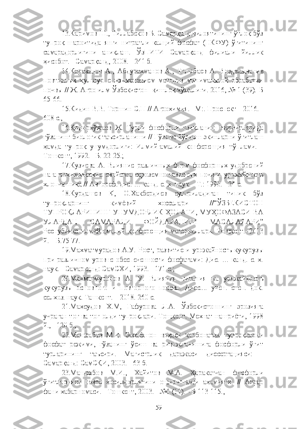 13.Каримов Ш., Тиллабеков Б. Самарқанд вилоятининг ўтлоқ-бўз
тупроқ   шароитида   янги   нитратли   калцe   фосфат   (НКФУ)   ўғитининг
самарадорлигини   аниқлаш.   ЎзПИТИ   Самарқанд   филиали   йиллик
ҳисобот. - Самарқанд, 2008. - 241 б.
14.Караханов   А.,   Абдурахманов   А.,   Толыбаев   А.   Возделывание
повторных   культур   с   применением   методов   минимальной   обработки
почвы // Ж. Агро илм-Ўзбекистон- қишлоқ хўжалиги. 2016, № 1 (39).-Б
65-66.
15.Кидин В.В. Торшин С.П // Агрохимия. –М:. Проспект  -2016. -
608 с.,
16.Қодирхўжаев   Ж.   Турли   фосфорли   озиқланиш   шароитларида
ғўзанинг биологик таъсирланиши // Ғўза ва йўлдош экинларни ўғитлаш
ҳамда   тупроқ   унумдорлиги:   Илмe-амалe   конференция   тўплами.   -
Тошкент, 1992. - Б. 22-25.;
17.Кузиева   А.   Влияние   различных   форм   фосфорных   удобренe
на   агрохимические   свойства   сероземно-оазисных   почв   и   урожайность
хлопчатника // Автореф. дис. … канд. с.-х. наук. - Т.: 1990. - 24 с.
18.Курдашев   K,   О.Хакбердиев   суғориладиган   типик   бўз
тупроқларнинг   кимёвe   хоссалари   //“ЎЗБЕКИСТОН
ТУПРОҚЛАРИНИНГ   УНУМДОРЛИК  ҲОЛАТИ,  МУҲОФАЗАСИ  ВА
УЛАРДАН   САМАРАЛИ   ФОЙДАЛАНИШ   МАСАЛАЛАРИ”
Республика   илмe-амалe  конференция   материаллари.  Тошкент.–2013
й. – Б.75-77.
19. Ма хматмурадов   А.У.   Рост,   развитие   и   урожайность   кукурузы
при   различном   уровне   обеспеченности   фосфатами:   Дис.   …   канд.   с.-х.
наук. - Самарканд: СамСХИ, 1993. - 171 с.;
20. Махматмуродов   А.   У.   Влияния   питания   на   урожайность
кукурузы   основного   и   повторного   посева.   Дисс....   учён.   степ.   док.
селхоз. наук. Ташкент. – 2018. 260 с.
21.Махсудов   Х.М,   Гафурова   Л.А.   Ўзбекистоннинг   эрозияга
учраган тоғ ва тоғ олди тупроқлари. Тошкент. Мехнат нашриёт, 1998
й., - 120 б.,
22.Машрабов   М.И.   Зарафшон   воҳаси   карбонатли   тупроқларни
фосфат   режим,   ғўзанинг   ўсиш   ва   ривожланишига   фосфорли   ўғит
турларининг   таъсири.   Магистрлик   даражаси   диссертацияси:   -
Самарқанд: СамСҚИ, 2003. - 63 б.
23.Машрабов   М.И.,   Хайитов   М.А.   Ҳаракатчан   фосфорли
ўғитларнинг   пахта   ҳосилдорлигини   оширишдаги   аҳамияти.   //   Аграр
фани хабарномаси. - Тошкент, 2003. - №1 (11). - Б 113-115.,
59 