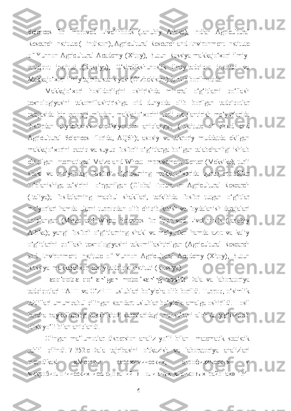 Sciences   for   Improved   Livelihoods   (Janubiy   Afrika),   Indian   Agricultural
Research Institute (Hindiston), Agricultural Research and Environment Institute
of   Yunnon   Agricultural   Academy   (Xitoy),   Butun   R ossiya   makkajo‘xori   ilmiy-
tadqiqot   instituti   (Rossiya),   O‘simlikshunoslik   ilmiy-tadqiqot   instituti   va
Makkajo‘xori ilmiy tajriba stansiyasi (O‘zbekiston)da olib borilmoqda.
Makkajo‘xori   hosildorligini   oshirishda   mineral   o‘g‘itlarni   qo‘llash
texnologiyasini   takomillashtirishga   oid   dunyoda   olib   borilgan   tadqiqotlar
natijasida   bir   qator,   jumladan,   makkajo‘xorini   turli   oziqlantirish   me’yorlarida
fosfordan   foydalanish   koeffisiyentini   aniqlangan   (Institute   of   Food   and
Agricultural   Sciences   Florida,   AQSh);   asosiy   va   takroriy   muddatda   ekilgan
makkajo‘xorini  qattiq  va  suyuq  fosforli  o‘g‘itlarga bo‘lgan  talabchanligi  ishlab
chiqilgan  International   Maize   and  Wheat   Improvement   Center   (Meksika);   turli
shakl   va   me’yordagi   fosforli   o‘g‘itlarning   makkajo‘xorida   quruq   moddalar
to‘planishiga   ta’sirini     o‘rganilgan   (Global   Forum   on   Agricultural   Research
(Italiya);   fosfatlarning   maqbul   shakllari,   tarkibida   fosfor   tutgan   o‘g‘itlar
me’yorlari   hamda   ularni   tuproqdan   olib   chiqib   ketish   va   foydalanish   darajalari
aniqlangan   (Maize   and   Wheat   Sciences   for   Improved   Livelihoods   (Janubiy
Afrika);   yangi   fosforli   o‘g‘itlarning   shakl   va   me’yorlari   hamda   azot   va   kaliy
o‘g‘itlarini   qo‘llash   texnologiyasini   takomillashtirilgan   (Agricultural   Research
and   Environment   Institute   of   Yunnon   Agricultural   Academy   (Xitoy),   Butun
R ossiya  makkajo‘xori ilmiy-tadqiqot instituti (Rossiya).
Tadqiqotda   qo llanilgan   metodikaning   tavsifi:  ʻ Dala   va   laboratoriya
tadqiqotlari TAITI va O‘zPITI uslublari bo‘yicha olib borildi. Tuproq, o‘simlik
tahlillari umumqabul qilingan standart uslublar bo‘yicha amalga oshirildi. Hosil
barcha   paykallarning   hisob-kitob   qatorlaridagi   mahsulotni   alohida   yig‘ishtirib
olish yo‘li bilan aniqlandi.
Olingan   ma’lumotlar   dispersion   analiz   yo‘li   bilan     matematik–statistik
tahlil   qilindi.[ 7-352.с ]Dala   tajribasini   o‘tkazish   va   laboratoriya   analizlari
metodikasi   «Методы   агрохимических,   агрофизических   и
микробиологических   исследованe   в   поливных   хлопковых   районах»   [ 34-
6 