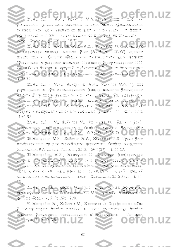 24.Машрабов   М.И.,   Хайитов   М.А.   Янги   фосфор   сақловчи
ўғитларнинг   тупроқ   озиқ   режимига   таъсири.Фермер   хўжаликларини
ривожлантиришдаги   муаммолар   ва   уларнинг   ечимлари.   Профессор-
ўқитувчиларнинг   XVI   -   илмe-амалe   конференция   материаллари.   1-
қисм. - Самарқанд, 2008. - Б. 18-20.,
25.Машрабов   М.И.,   Хайитов   М.А.,   Хошимов   Ф.Ҳ.   Қизилқум
фосфоритлари   асосида   олинган   ўғит   (АФУ   ва   НКФУ)   ларнинг
самарадорлиги.   Қишлоқ   хўжалигини   ривожлантиришдаги   устувор
йўналишлар   ва   уларнинг   ечимлари.   Профессор-ўқитувчиларнинг   2011
йил   «Кичик   бизнес   ва   хусусe   тадбиркорлик   йили»   га   бағишланган
илмe-амалe конференция материаллари. 1-қисм. - Самарқанд, 2011. -
Б. 27-30.
26.Машрабов   М.И.,   Махсудова   М.И.,   Хайитов   М.А.   Тупроқ
унумдорлиги   ва   ғўза   ҳосилдорлигига   фосфор   сақловчи   ўғитларнинг
таъсири   //   Тупроқ   унумдорлигини   ошириш,   ғўза   ва   ғўза   мажмуидаги
экинларни   парваришлашда   манба   тежовчи   агротехнологияларни
амалиётга   жорe   этишнинг   аҳамияти.   Халқаро   илмe-амалe
анжумани маърузалари асосидаги мақолалар тўплами. - Тошкент, 2012.
-Б 54-57.
27.Машрабов   М.,   Хайитов   М.,   Хошимов   Ф.   Ғўзанинг   ўсиб-
ривожланиши   ва   ҳосилдорлигига   фосфор   сақловчи   ўғитларнинг
таъсири // Агро илм. - Тошкент, 2013. - № 2 (26). - Б. 25-27.
28.Машрабов   М.И.,   Хайитов   М.А.,   Хошимов   Ф.Ҳ.   Турли   ўғит
меъёрларининг   тупроқ   таркибидаги   ҳаракатчан   фосфор   миқдорига
боғлиқлиги. // Агро илм. Тошкент, 2013. - № 3 (27). - Б. 66-67.
29.Машрабов   М.И.,   Махмудов   О.   Қизилқум   фосфоритлари
асосида   олинаётган   ўғитларнинг   биоэнергетик   самарадорлигини
аниқлаш.   Қишлоқ   хўжалигида   яратилаётган   инновацион   ишланмалар.
Катта   илмe   ходим   -   изланувчи   ва   ёш   олимларнинг   илмe   -   амалe
конференцияси материаллари. 1 - қисм. - Самарқанд, 2015 йил. - Б. 31-
33.;
30.Массино   А.,   Бобоев   Ф.,   Тулепов   С.   Анғизга   экиладиган
маккажўхорининг   янги   “Ўзбекистон   300   МВ”   дурагайи.   //   Ўзбекистон
қишлоқ хўжалиг,-2015, №5.-Б 38.
31.Машрабов   М.,   Хайитов   М.,   Хошимов   Ф.   Зарафшон   водeси
ўтлоқ   тупроқлар   фосфат   режими   ва   пахта   етиштиришда   фосфор
сақловчи   ўғитларнинг   самарадорлиги   //   Монография.   -   Тошкент,
«Наврўз», 2017. -200 б.
60 