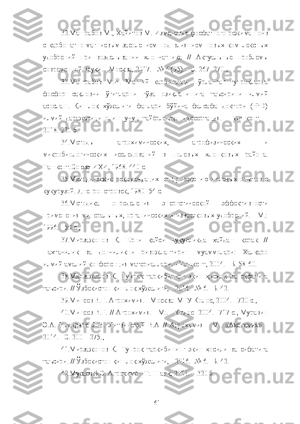 32. Машрабов М., Хайитов М.   Изменение фосфатного режима почв
с   карбонатно-магниевым   засолением   под   влиянием   новых   комплексных
удобренe   при   возделывани   хлопчатника   //   Актуальные   проблемы
современной науки. - Москва, 2017. - № 4 (95). - С. 267- 270.,
33.Машрабов   М.И.   Магнe   карбонатли   шўрланган   тупроқларда
фосфор   сақловчи   ўғитларни   ғўза   озиқланишига   таъсирини   илмий
асослаш.   Қишлоқ   хўжалиги   фанлари   бўйича   фалсафа   доктори   (PhD)
илмe   даражасини   олиш   учун   тайёрланган   диссертация.   –   Тошкент.   –
2018. 220 б.
34.Методы   агрохимических,   агрофизических   и
микробиологических   исследованe   в   полевых   хлопковых   района.
Ташкент:СоюзНИХИ,   1968.   440 с.
35.Методические   рекомендацих   по   проведению   полевых   опытов   с
кукурузой. Днепропетровск, 1980 -54 с.
36.Методика   определения   энергетической   эффективности
применения минеральных, органических  и известковых  удобренe. - М.:
1996. - 50 с.,
37. Мирзажонов   Қ.   Ерни   қайси   чуқурликда   ҳайдаш   керак   //
Пахтачилик   ва   дончиликни   ривожлантириш   муаммолари:   Халқаро
илмe-амалe конференция материаллари. - Тошкент, 2004. - Б. 58-60.
38.Мирзажонов   Қ.   Тупроқ   таркибининг   экин   ҳосили   ва   сифатига
таъсири. // Ўзбекистон қишлоқ хўжалиг, - 2016. -№ 6. -Б. 42.
39.Минеев В.Г. Агрохимия. - Москва: МГУ Колос, 2004. - 720 с.,
40.Минеев В.Г. // Агрохимия. - М:. - Колос -2004. -717 с., Муравин
Э.А.   Ромодина   Л.В.   Литвинскe   В.А   //   Агрохимия   -   М:.   «Академия»   -
2014. –C. 200 – 275.,
41.Мирзажонов   Қ.   Тупроқ   таркибининг   экин   ҳосили   ва   сифатига
таъсири. // Ўзбекистон қишлоқ хўжалиг, - 2016. -№ 6. -Б. 42.
42.Мусаев Б.С. Агрокимё. -Т:. Шарқ, 2001. – 320 б.
61 