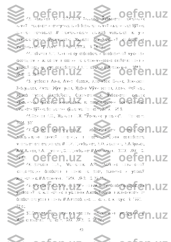 43.Ниёзалиев   Б.И.   2006-2008   йилларда   Ўзбекистон   пахтачилик
илмe - тадқиқот институтида олиб борилган илмe изланишлар бўйича
олинган   натижалар   //   Пахтачликдаги   долзарб   масалалар   ва   уни
ривожлантириш   муаммолари:   Халқаро   илмий-амалe   конференция
материаллари тўплами. - Тошкент, 2009. - Б. 18-19.,
44.Небытов   В.Г.   Влияние   суперфосфата   и   фосфоритной   муки   при
ежегодном   и   запасном   внесени   на   агрохимические   свойство   почв   и
урожайность   культур   севооборота   /   В.Г.Небытов   //   Агрохимия.   -   2012.   -
№ 3. - С. 25-31.]
45.Нурбеков   Азиз,   Амир   Кассам,   Досимбек   Сидиқ,   Зоҳиджон
Зиёдуллаев,   Имран   Жумшудов,   Ҳафиз   Мўминжонов,   Девид   Фейндел,
Жозеф   Турок.   Озарбайжон,   Қозоғистон   ва   Ўзбекистон   қишлоқ
хўжалигида   тупроқни   ҳимояловчи   ва   ресурстежовчи   технологиялар
амалиёти бўйича бошланғич қўлланма.  Тошкент, 2019. – 96 б.
46.Орипов   Р.О.,   Халилов   Н.Х.   “Ўсимликшунослик”.   –   Тошкент.
2016. -521
47. Оценка   энергетической   эффективности   технологи
возделывания   озимой   пшеницы   в   шести   ротациях   севооборота
многолетнего   стационара   //   Н.И.   Цимбалист,   В.Ф.   Ладонин,   В.А.Бузько,
А.М.Алиев, В.А. Шмонин, С.Н.Цимбалист // Агрохимия. - 2007. - №7. - С.
49-63.
48. Протасов   П.В.,   Маннанова   А.Н.   Влияние   повышенной
концентраци   фосфатов   в   почве   на   рост,   развитие   и   урожай
хлопчатника //  А грохимия. - 1968. - № 2. - С. 39-41.,
49. Рагимов   В.И.   Влияние   доз   и   новых   форм   фосфорсодержащих
удобренe   на   хлопчатник   в   условиях   Азербайджана   в   зависимости   от
фосфатного уровня почвы // Автореф. дис. … канд. с.-х. наук. -Б: 1990. -
23 с.;
50.Саттаров   Д.   Научные   основы   применения   удобренe   //
Хлопководство. - Ташкент. 1979. - № 3. - С. 26-27.,
62 