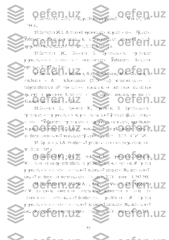 51.Саттаров Д. Сорт, почва, удобрение и урожай. - Т.: Мехнат, 1988.
- 188 с.,
52.Саттаров   Ж.С.   Агроким ё   муаммолари   ва   уларни   ечиш   йўллари.
Ўзбекистон   тупроқшунослар   ва   агроким ё гарлар   жамиятининг   5-
қурултойи материаллари. Тошкент, 2005. Б 104-109.
53.Сатторов   Ж.,   Сидиков   С.   Суғориладиган   тупроқлар
унумдорлигини   оширишнинг   имкониятлари.   Ўзбекистон   биология
журнал, 2008 йил, 2-сон.
54.Сидиқ   Д. A .,   Ш.   Жарасов,   A .Д.   Карабалаева,   M . A .   Сидиков,   Б.
Исабеков   и   A . T .   Бабаходжаев.   (2008   год).   «Рекомендаци   по
ресурсосберегающей   технологи   возделывания   зерновых   колосовых
культур   в   условиях   богарного   и   орошаемого   земледелия   южного
Казахстана». Шымкент. - 42 с.
55.Сидиқов   С.,   Рахимов   Х.,   Ғуломова   З.   Суғориладиган
тупроқларнинг унумдорлиги ва уни ноанъанавe ўғитлар қўллаш орқали
ошириш.   “Ўзбекистон   тупроқларининг   унумдорлик   ҳолат,   муҳофазаси
ва улардан самарали фойдаланиш масалалари” Республика илмe-амалe
конференцияси илмe мақолалар тўплами. Тошкент. – 2013.- Б 194-196.
56.  Сущеница Б.А. Фосфатный уровень почв и его регулирование. -
М.: 2007. - 376 с.
57.Тожиев   С.М.,   Вайс   Т.,   Ниязалиев   Б.И.,   Тухтаев   С.,   Акбарова
М.Г.   Влияние   азосуперфосфата   на   урожайность   хлопчатника   //   Тупроқ
унумдорлигини оширишнинг илмe ва амалe асослари: Халқаро илмe-
амалe конференция материаллари. - Тошкент, 2007. I-қисм. - Б. 382-385.
58. Тиллабеков  Б.Х., Алиев А.Т., Ким  Р.Н.,  Мячина  О.В., Курбанов
И.М.   Динамика   изменения   питательных   элементов   в   почве   при
применени   нитро-кальцe-фосфатного   удобрения   //   Тупроқ
унумдорлигини оширишнинг илмe ва амалe асослари: Халқаро илмe
амалe конференция материаллари. - Тошкент, 2007. I-қисм. - Б. 270-273.
63 