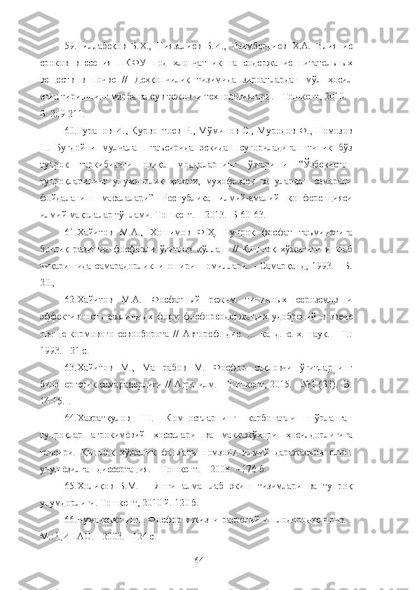 59.Тиллабеков   Б.Х.,   Ниязалиев   Б.И.,   Раимбердиев   Х.А.   Влияние
сроков   внесения   НКФУ   под   хлопчатник   на   содержание   питательных
веществ   в   почве   //   Деҳқончилик   тизимида   зироатлардан   мўл   ҳосил
етиштиришнинг манба ва сув тежовчи технологиялари. - Тошкент, 2010. -
Б. 209-211.
60.Турапов   И.,   Қурвонтоев   Р.,   Мўминов   С.,   Муродов   Ф.,   Номозов
Н.   Буғдойни   мулчалаш   таъсирида   эскидан   суғориладиган   типик   бўз
тупроқ   таркибидаги   озиқа   моддаларнинг   ўзгариши   “Ўзбекистон
тупроқларининг   унумдорлик   ҳолат,   муҳофазаси   ва   улардан   самарали
фойдаланиш   масалалари”   Республика   илмe-амалe   конференцияси
илмe мақолалар тўплами. Тошкент. – 2013.- Б 60-63.
61.Хайитов   М.А.,   Хошимов   Ф.Ҳ.   Тупроқ   фосфат   таъминотига
боғлиқ   равишда   фосфорли   ўғитлар   қўллаш   //   Қишлоқ   хўжалиги   ишлаб
чиқаришида   самарадорликни   ошириш   омиллари.   -   Самарқанд,   1993.   -   Б.
20.,
62.Хайитов   М.А.   Фосфатный   режим   типичных   сероземов   и
эффективность   различных   форм   фосфорсодержащих   удобренe   в   звене
овоще-кормового   севооборота   //   Автореф.   дис.   …   канд.   с.-х.   наук.   -   Т.:
1993. - 21 с.
63.Хайитов   М.,   Машрабов   М.   Фосфор   сақловчи   ўғитларнинг
биоэнергетик самарадорлиги // Агро илм. - Тошкент, 2015. - №1 (33). -Б.
14-15.].
64.Хазратқулов   Ш.   Компостларнинг   карбонатли   шўрланган
тупроқлар   агрокимёвe   хоссалари   ва   маккажўхори   ҳосилдорлигига
таъсири.   Қишлоқ   хўжалик   фанлари   номзоди   илмe   даражасини   олиш
учун ёзилган диссертация. – Тошкент. – 2008. – 176 б.
65.Холиқов   Б.М.   ―Янги   алмашлаб   экиш   тизимлари   ва   тупроқ
унумдорлиги. Тошкент, 2010 й. 120 б.
66.Чумаченко И.Н. Фосфор в жизни растенe и плодородие почв. -
М.: ЦИНАО. - 2003. - 124 с.
64 