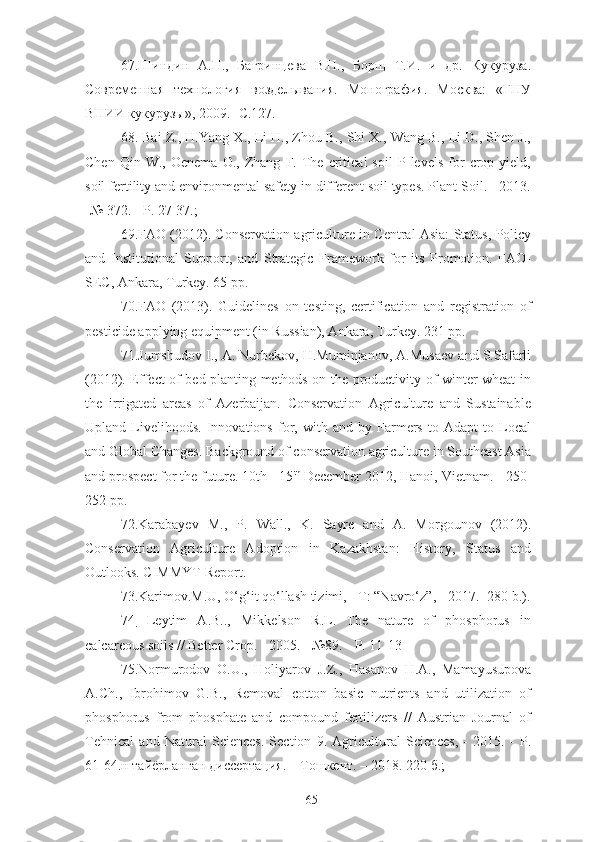 67.Шиндин   А.П.,   Багринцева   В.Н.,   Борщ   Т.И.   и   др.   Кукуруза.
Современная   технология   возделывания.   Монография.   Москва:   «ГНУ
ВНИИ кукурузы», 2009.-  C.127.
68.  Bai Z., H.Yang X., Li H., Zhou B., Shi X., Wang B., Li D., Shen J.,
Chen   Qin  W.,   Oenema   O.,   Zhang   F.  The  critical   soil   P   levels   for   crop   yield,
soil fertility and environmental safety in different soil types. Plant Soil. - 2013.
-№ 372. - P. 27-37.;
69.FAO (2012). Conservation agriculture in Central Asia: Status, Policy
and   Institutional   Support,   and   Strategic   Framework   for   its   Promotion.   FAO-
SEC, Ankara, Turkey. 65 pp.
70.FAO   (2013).   Guidelines   on   testing,   certification   and   registration   of
pesticide applying equipment (in Russian), Ankara, Turkey. 231 pp. 
71.Jumshudov I., A. Nurbekov, H.Muminjanov, A.Musaev and S.Safarli
(2012). Effect of bed planting methods on the productivity of winter wheat in
the   irrigated   areas   of   Azerbaijan.   Conservation   Agriculture   and   Sustainable
Upland   Livelihoods.   Innovations   for,   with   and   by   Farmers   to   Adapt   to   Local
and Global Changes. Background of conservation agriculture in Southeast Asia
and prospect for the future. 10th - 15 th
 December 2012, Hanoi, Vietnam. - 250-
252 pp.
72.Karabayev   M.,   P.   Wall.,   K.   Sayre   and   A.   Morgounov   (2012).
Conservation   Agriculture   Adoption   in   Kazakhstan:   History,   Status   and
Outlooks. CIMMYT Report.
73.Karimov.M.U, O‘g‘it qo‘llash tizimi, - T: “Navro‘z”, - 2017. -280 b.).
74
.   Leytim   A.B..,   Mikkelson   R.L.   The   nature   of   phosphorus   in
calcareous soils // Better Crop. - 2005. - №89. - P. 11-13
75. Normurodov   O.U.,   Holiyarov   J.Z.,   Hasanov   H.A.,   Mamayusupova
A.Ch.,   Ibrohimov   G.B.,   Removal   cotton   basic   nutrients   and   utilization   of
phosphorus   from   phosphate   and   compound   fertilizers   //   Austrian   Journal   of
Tehnical   and   Natural   Sciences.   Section   9.   Agricultural   Sciences,   -   2015.   -   P.
61-64. н тайёрланган диссертация. – Тошкент. –  2018. 220 б.;
65 