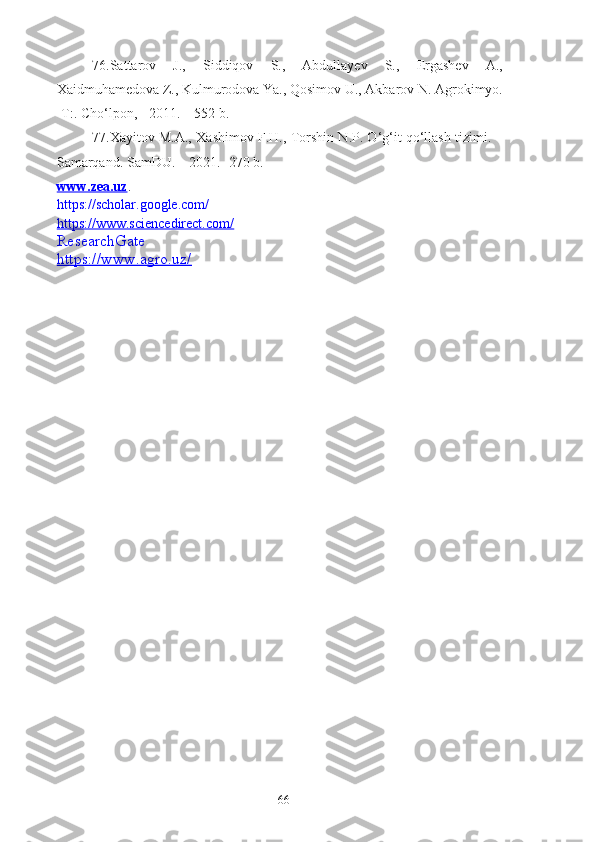 76.Sattarov   J.,   Siddiqov   S.,   Abdullayev   S.,   Ergashev   A.,
Xaidmuhamedova Z., Kulmurodova Ya., Qosimov U., Akbarov N. Agrokimyo.
-T:. Cho‘lpon, - 2011. – 552 b.
77. Xayitov M.A., Xashimov F.H., Torshin N.P. O‘g‘it qo‘llash tizimi. –
Samarqand. SamDU. – 2021. -270 b.
www.zea.uz .
https://scholar.google.com/
https://www.sciencedirect.com/
ResearchGate
https://www.agro.uz/
66 