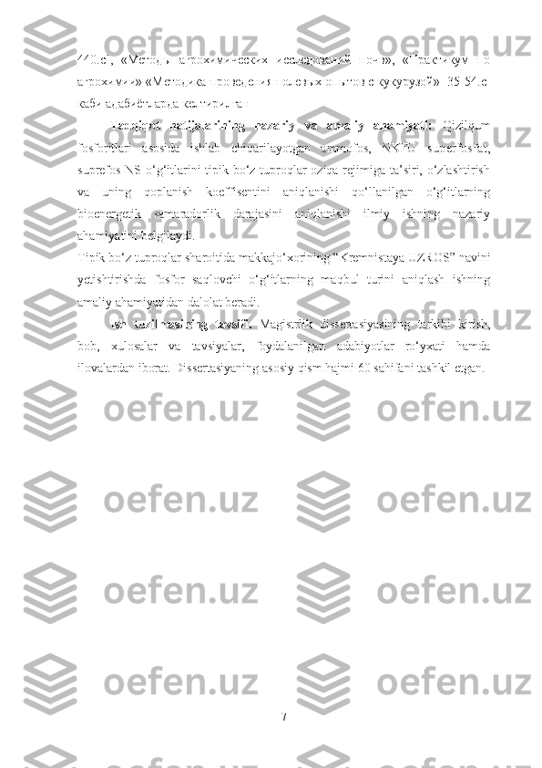 440.с ],   «Методы   агрохимических   исследованe   почв»,   «Практикум   по
агрохими» «Методика проведения полевых опытов с кукурузой» [35 -54.с ]
каби адабиётларда келтирилган
Tadqiqot   natijalarining   nazariy   va   amaliy   ahamiyati:   Qizilqum
fosforitlari   asosida   ishlab   chiqarilayotgan   ammofos,   NKFU   superfosfat,
suprefos-NS o‘g‘itlarini  tipik bo‘z tuproqlar oziqa rejimiga ta’siri, o‘zlashtirish
va   uning   qoplanish   koeffisentini   aniqlanishi   qo‘llanilgan   o‘g‘itlarning
bioenergetik   samaradorlik   darajasini   aniqlanishi   ilmiy   ishning   nazariy
ahamiyatini belgilaydi.
Tipik bo‘z tuproqlar sharoitida makkajo‘xorining  “Kremnistaya UZROS”  navini
yetishtirishda   fosfor   saqlovchi   o‘g‘itlarning   maqbul   turini   aniqlash   ishning
amaliy ahamiyatidan dalolat beradi.
Ish   tuzilmasining   tavsifi.   Magistrlik   dissertasiyasining   tarkibi   kirish,
bob,   xulosalar   va   tavsiyalar,   foydalanilgan   adabiyotlar   ro‘yxati   hamda
ilovalardan iborat. Dissertasiyaning asosiy qism hajmi  60  sahifani tashkil etgan.
7 
