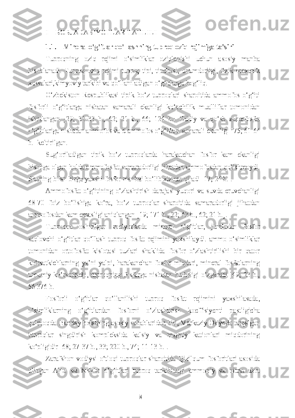 I – БОБ. ADABIY O TLAR TAHLILI
1.1. Mineral o‘g‘itlar qo‘llashning tuproq oziq rejimiga ta’siri
Tuproqning   oziq   rejimi   o‘simliklar   oziqlanishi   uchun   asosiy   manba
hisoblanadi.   Tuproq   oziq   rejimi   tuproq   tipi,   tipchasi,   unumdorligi,   fizik   mexanik
xossalari,kimyoviy tarkibi va qo‘llaniladigan o‘g‘itlarga bog‘liq. 
O‘zbekiston   Respublikasi   tipik   bo‘z   tuproqlari   sharoitida   ammofos   o‘g‘iti
fosforli   o‘g‘itlarga   nisbatan   samarali   ekanligi   ko‘pchilik   mualliflar   tomonidan
isbotlangan   [29;   31-33   b.,   62;   21   b.,   66;   124   b.]   Oddiy   va   qo‘sh   superfosfat
o‘g‘itlariga nisbatan ammofos va diammofos o‘g‘itlari samarali ekanligi  [ 75;  61-64
b.] keltirilgan.
Sug‘oriladigan   tipik   bo‘z   tuproqlarda   harakatchan   fosfor   kam   ekanligi
hisobga olgan holda ammofosfat samaradorligi jihatdan ammofosdan qolishmaydi.
Shuning bilan birga yaxshi fosfor manbai bo‘lib xizmat qiladi [ 17;  24 b.].
Ammofosfat   o‘g‘itining   o‘zlashtirish   darajasi   yuqori   va   suvda   eruvchanligi
68-70   foiz   bo‘lishiga   ko‘ra,   bo‘z   tuproqlar   sharoitida   samaradorligi   jihatdan
ammofosdan kam emasligi aniqlangan [19; 171 b., 22 ; 63 b.,  62; 21 b.].
Tuproqqa   oshirilgan   me’yorlarda   mineral   o‘g‘itlar,   jumladan   fosfor
saqlovchi   o‘g‘itlar   qo‘llash   tuproq   fosfat   rejimini   yaxshilaydi.   ammo   o‘simliklar
tomonidan   ortofosfat   kislotasi   tuzlari   shaklida   fosfor   o‘zlashtirilishi   bir   qator
ko‘rsatkichlarning   ya’ni   yalpi,   harakanchan   fosfor   miqdori,   mineral   fosfatlarning
umumiy ko‘rsatkichi, tuproqning fosforga nisbatan  buferligi  o‘zgaradi  [49;  23 b.,
56   376 b.]
Fosforli   o‘g‘itlar   qo‘llanilishi   tuproq   fosfat   rejimini   yaxshilasada,
o‘simliklarning   o‘g‘itlardan   fosforni   o‘zlashtirish   koeffisiyenti   pastligicha
qolmoqda. Bunday holatning asosiy  sabablaridan  biri, Markaziy Osiyoda tarqalgan
tuproqlar   singdirish   kompleksida   kalsiy   va   magniy   kationlari   miqdorining
ko‘pligidir [68; 27-37 b. ,   33;  220 b. , 74 ; 11-13 b. ].
Zarafshon   vodiysi   o‘tloqi   tuproqlar   sharoitida   Qizilqum   fosforitlari   asosida
olingan   AFU   va   NKFU   o‘g‘itlari   tuproq   tarkibidagi   ammoniy   va   nitrat   azot
8 