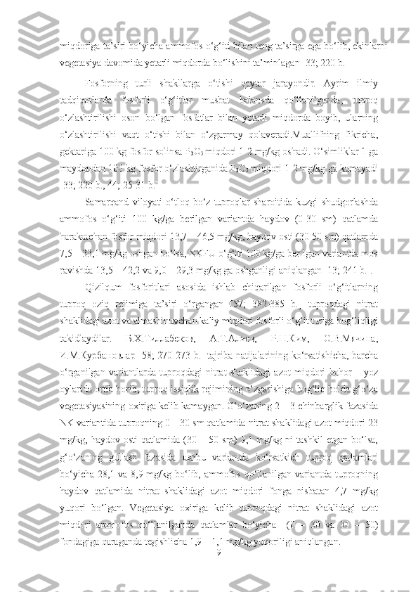 miqdoriga ta’siri bo‘yicha ammofos o‘g‘iti bilan teng ta’sirga ega bo‘lib, ekinlarni
vegetasiya davomida yetarli miqdorda bo‘lishini ta’minlagan [33; 220 b.]
Fosforning   turli   shakllarga   o‘tishi   qaytar   jarayondir.   Ayrim   ilmiy
tadqiqotlarda   fosforli   o‘g‘itlar   musbat   balansda   qo‘llanilganda,   tuproq
o‘zlashtirilishi   oson   bo‘lgan   fosfatlar   bilan   yetarli   miqdorda   boyib,   ularning
o‘zlashtirilishi   vaqt   o‘tishi   bilan   o‘zgarmay   qolaveradi.Muallifning   fikricha,
gektariga 100 kg fosfor solinsa P
2 O
5  miqdori 1-2 mg/kg oshadi. O‘simliklar 1 ga
maydondan 100 kg fosfor o‘zlashtirganida P
2 O
5  miqdori 1-2 mg/kg ga kamayadi
[ 33; 220 b., 44;  25-31 b.]
Samarqand   viloyati   o‘tloq-bo‘z   tuproqlar   sharoitida   kuzgi   shudgorlashda
ammofos   o‘g‘iti   100   kg/ga   berilgan   variantda   haydov   (0-30   sm)   qatlamda
harakatchan fosfor miqdori 13,7 – 46,5 mg/kg, haydov osti (30-50 sm) qatlamda
7,5 – 33,1 mg/kg oshgan bo‘lsa, NKFU o‘g‘iti 100 kg/ga berilgan variantda mos
ravishda 13,5 – 42,2 va 9,0 – 29,3 mg/kg ga oshganligi aniqlangan [13; 241 b.].
Qizilqum   fosforitlari   asosida   ishlab   chiqarilgan   fosforli   o‘g‘itlarning
tuproq   oziq   rejimiga   ta’siri   o‘rgangan   [57;   382-385   b.]   tuproqdagi   nitrat
shaklidagi azot va almashinuvchan kaliy miqdori fosforli o‘g‘it turiga bog‘liqligi
takidlaydilar.   Б.Х.Тиллабеков,   А.Т.Алиев,   Р.Н.Ким,   О.В.Мячина,
И.М.Курбановлар   [58; 270-273 b.]   tajriba natijalarining ko‘rsatishicha, barcha
o‘rganilgan   variantlarda   tuproqdagi   nitrat   shaklidagi   azot   miqdori   bahor   –   yoz
oylarida ortib borib, tuproq issiqlik rejimining o‘zgarishiga bog‘liq holda g‘o‘za
vegetasiyasining oxiriga kelib kamaygan. G‘o‘zaning 2 – 3 chinbarglik fazasida
NK variantida tuproqning 0 – 30 sm qatlamida nitrat shaklidagi azot miqdori 23
mg/kg,   haydov   osti   qatlamida   (30   –   50   sm)   9,1   mg/kg   ni   tashkil   etgan   bo‘lsa,
g‘o‘zaning   gullash   fazasida   ushbu   variantda   ko‘rsatkich   tuproq   qatlamlari
bo‘yicha 28,1 va 8,9 mg/kg bo‘lib, ammofos qo‘llanilgan variantda tuproqning
haydov   qatlamida   nitrat   shaklidagi   azot   miqdori   fonga   nisbatan   4,7   mg/kg
yuqori   bo‘lgan.   Vegetasiya   oxiriga   kelib   tuproqdagi   nitrat   shaklidagi   azot
miqdori   ammofos   qo‘llanilganda   qatlamlar   bo‘yicha     (0   –   30   va   30   –   50)
fondagiga qaraganda tegishlicha 1,9 – 1,1 mg/kg yuqoriligi aniqlangan.
9 